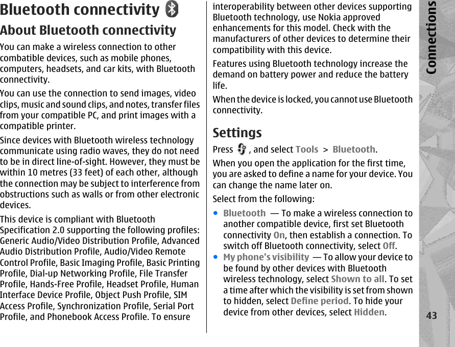 Bluetooth connectivityAbout Bluetooth connectivityYou can make a wireless connection to othercombatible devices, such as mobile phones,computers, headsets, and car kits, with Bluetoothconnectivity.You can use the connection to send images, videoclips, music and sound clips, and notes, transfer filesfrom your compatible PC, and print images with acompatible printer.Since devices with Bluetooth wireless technologycommunicate using radio waves, they do not needto be in direct line-of-sight. However, they must bewithin 10 metres (33 feet) of each other, althoughthe connection may be subject to interference fromobstructions such as walls or from other electronicdevices.This device is compliant with BluetoothSpecification 2.0 supporting the following profiles:Generic Audio/Video Distribution Profile, AdvancedAudio Distribution Profile, Audio/Video RemoteControl Profile, Basic Imaging Profile, Basic PrintingProfile, Dial-up Networking Profile, File TransferProfile, Hands-Free Profile, Headset Profile, HumanInterface Device Profile, Object Push Profile, SIMAccess Profile, Synchronization Profile, Serial PortProfile, and Phonebook Access Profile. To ensureinteroperability between other devices supportingBluetooth technology, use Nokia approvedenhancements for this model. Check with themanufacturers of other devices to determine theircompatibility with this device.Features using Bluetooth technology increase thedemand on battery power and reduce the batterylife.When the device is locked, you cannot use Bluetoothconnectivity.SettingsPress  , and select Tools &gt; Bluetooth.When you open the application for the first time,you are asked to define a name for your device. Youcan change the name later on.Select from the following:●Bluetooth  — To make a wireless connection toanother compatible device, first set Bluetoothconnectivity On, then establish a connection. Toswitch off Bluetooth connectivity, select Off. ●My phone&apos;s visibility  — To allow your device tobe found by other devices with Bluetoothwireless technology, select Shown to all. To seta time after which the visibility is set from shownto hidden, select Define period. To hide yourdevice from other devices, select Hidden. 43Connections