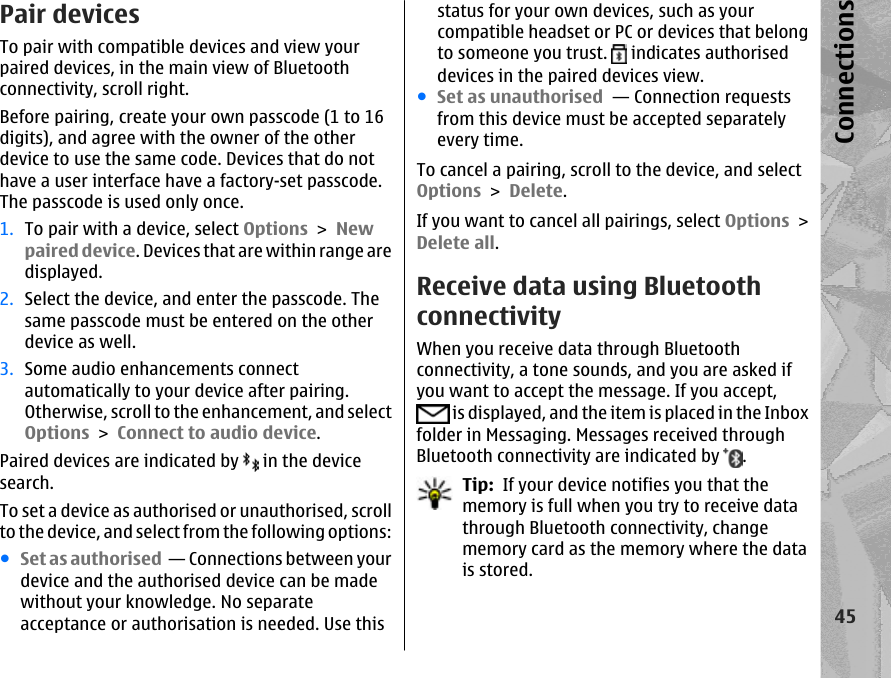 Pair devicesTo pair with compatible devices and view yourpaired devices, in the main view of Bluetoothconnectivity, scroll right.Before pairing, create your own passcode (1 to 16digits), and agree with the owner of the otherdevice to use the same code. Devices that do nothave a user interface have a factory-set passcode.The passcode is used only once.1. To pair with a device, select Options &gt; Newpaired device. Devices that are within range aredisplayed.2. Select the device, and enter the passcode. Thesame passcode must be entered on the otherdevice as well.3. Some audio enhancements connectautomatically to your device after pairing.Otherwise, scroll to the enhancement, and selectOptions &gt; Connect to audio device.Paired devices are indicated by   in the devicesearch.To set a device as authorised or unauthorised, scrollto the device, and select from the following options:●Set as authorised  — Connections between yourdevice and the authorised device can be madewithout your knowledge. No separateacceptance or authorisation is needed. Use thisstatus for your own devices, such as yourcompatible headset or PC or devices that belongto someone you trust.   indicates authoriseddevices in the paired devices view.●Set as unauthorised  — Connection requestsfrom this device must be accepted separatelyevery time.To cancel a pairing, scroll to the device, and selectOptions &gt; Delete.If you want to cancel all pairings, select Options &gt;Delete all.Receive data using BluetoothconnectivityWhen you receive data through Bluetoothconnectivity, a tone sounds, and you are asked ifyou want to accept the message. If you accept, is displayed, and the item is placed in the Inboxfolder in Messaging. Messages received throughBluetooth connectivity are indicated by  .Tip:  If your device notifies you that thememory is full when you try to receive datathrough Bluetooth connectivity, changememory card as the memory where the datais stored.45Connections