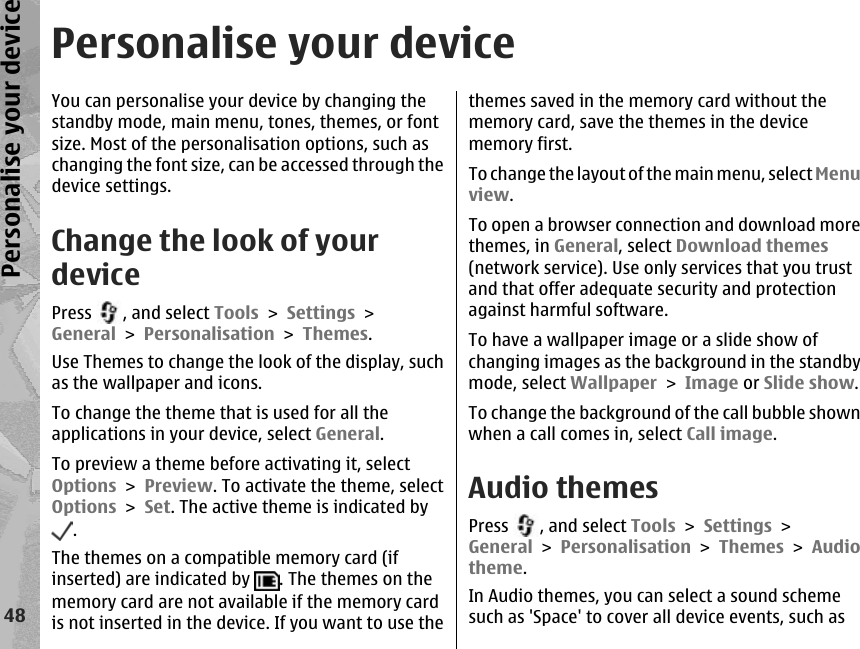 Personalise your deviceYou can personalise your device by changing thestandby mode, main menu, tones, themes, or fontsize. Most of the personalisation options, such aschanging the font size, can be accessed through thedevice settings.Change the look of yourdevicePress  , and select Tools &gt; Settings &gt;General &gt; Personalisation &gt; Themes.Use Themes to change the look of the display, suchas the wallpaper and icons.To change the theme that is used for all theapplications in your device, select General.To preview a theme before activating it, selectOptions &gt; Preview. To activate the theme, selectOptions &gt; Set. The active theme is indicated by.The themes on a compatible memory card (ifinserted) are indicated by  . The themes on thememory card are not available if the memory cardis not inserted in the device. If you want to use thethemes saved in the memory card without thememory card, save the themes in the devicememory first.To chang e the layout of t he main menu,  select Menuview.To open a browser connection and download morethemes, in General, select Download themes(network service). Use only services that you trustand that offer adequate security and protectionagainst harmful software.To have a wallpaper image or a slide show ofchanging images as the background in the standbymode, select Wallpaper &gt; Image or Slide show.To change the background of the call bubble shownwhen a call comes in, select Call image.Audio themesPress  , and select Tools &gt; Settings &gt;General &gt; Personalisation &gt; Themes &gt; Audiotheme.In Audio themes, you can select a sound schemesuch as &apos;Space&apos; to cover all device events, such as48Personalise your device