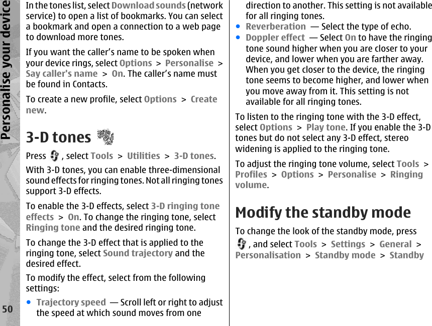 In the tones list, select Download sounds (networkservice) to open a list of bookmarks. You can selecta bookmark and open a connection to a web pageto download more tones.If you want the caller’s name to be spoken whenyour device rings, select Options &gt; Personalise &gt;Say caller&apos;s name &gt; On. The caller’s name mustbe found in Contacts.To create a new profile, select Options &gt; Createnew.3-D tonesPress  , select Tools &gt; Utilities &gt; 3-D tones.With 3-D tones, you can enable three-dimensionalsound effects for ringing tones. Not all ringing tonessupport 3-D effects.To enable the 3-D effects, select 3-D ringing toneeffects &gt; On. To change the ringing tone, selectRinging tone and the desired ringing tone.To change the 3-D effect that is applied to theringing tone, select Sound trajectory and thedesired effect.To modify the effect, select from the followingsettings:●Trajectory speed  — Scroll left or right to adjustthe speed at which sound moves from onedirection to another. This setting is not availablefor all ringing tones.●Reverberation  — Select the type of echo.●Doppler effect  — Select On to have the ringingtone sound higher when you are closer to yourdevice, and lower when you are farther away.When you get closer to the device, the ringingtone seems to become higher, and lower whenyou move away from it. This setting is notavailable for all ringing tones.To listen to the ringing tone with the 3-D effect,select Options &gt; Play tone. If you enable the 3-Dtones but do not select any 3-D effect, stereowidening is applied to the ringing tone.To adjust the ringing tone volume, select Tools &gt;Profiles &gt; Options &gt; Personalise &gt; Ringingvolume.Modify the standby modeTo change the look of the standby mode, press, and select Tools &gt; Settings &gt; General &gt;Personalisation &gt; Standby mode &gt; Standby50Personalise your device