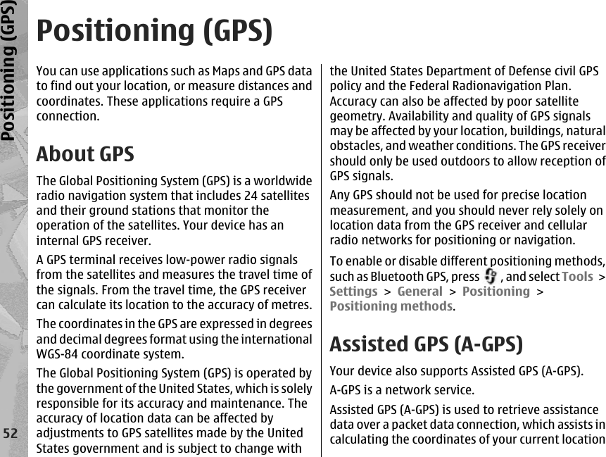 Positioning (GPS)You can use applications such as Maps and GPS datato find out your location, or measure distances andcoordinates. These applications require a GPSconnection.About GPSThe Global Positioning System (GPS) is a worldwideradio navigation system that includes 24 satellitesand their ground stations that monitor theoperation of the satellites. Your device has aninternal GPS receiver.A GPS terminal receives low-power radio signalsfrom the satellites and measures the travel time ofthe signals. From the travel time, the GPS receivercan calculate its location to the accuracy of metres.The coordinates in the GPS are expressed in degreesand decimal degrees format using the internationalWGS-84 coordinate system.The Global Positioning System (GPS) is operated bythe government of the United States, which is solelyresponsible for its accuracy and maintenance. Theaccuracy of location data can be affected byadjustments to GPS satellites made by the UnitedStates government and is subject to change withthe United States Department of Defense civil GPSpolicy and the Federal Radionavigation Plan.Accuracy can also be affected by poor satellitegeometry. Availability and quality of GPS signalsmay be affected by your location, buildings, naturalobstacles, and weather conditions. The GPS receivershould only be used outdoors to allow reception ofGPS signals.Any GPS should not be used for precise locationmeasurement, and you should never rely solely onlocation data from the GPS receiver and cellularradio networks for positioning or navigation.To enable or disable different positioning methods,such as Bluetooth GPS, press  , and select Tools &gt;Settings &gt; General &gt; Positioning &gt;Positioning methods.Assisted GPS (A-GPS)Your device also supports Assisted GPS (A-GPS).A-GPS is a network service.Assisted GPS (A-GPS) is used to retrieve assistancedata over a packet data connection, which assists incalculating the coordinates of your current location52Positioning (GPS)