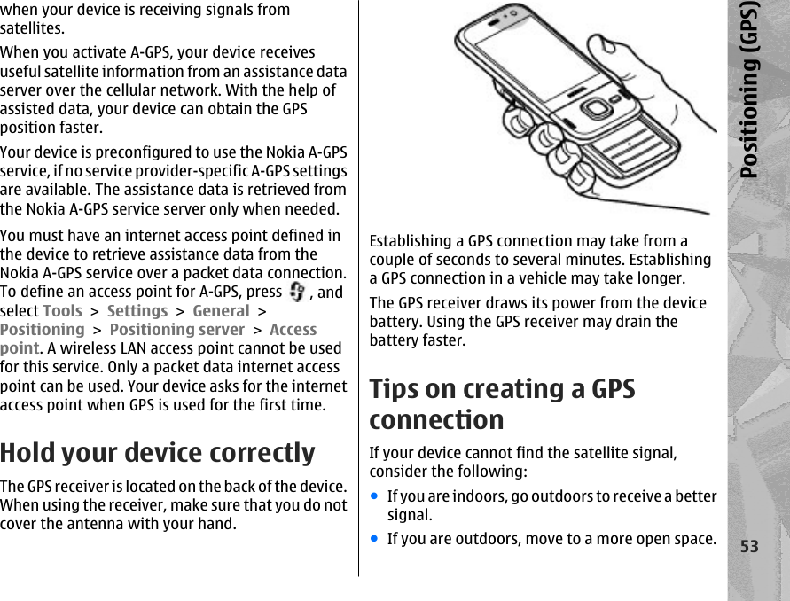 when your device is receiving signals fromsatellites.When you activate A-GPS, your device receivesuseful satellite information from an assistance dataserver over the cellular network. With the help ofassisted data, your device can obtain the GPSposition faster.Your device is preconfigured to use the Nokia A-GPSservice, if no service provider-specific A-GPS settingsare available. The assistance data is retrieved fromthe Nokia A-GPS service server only when needed.You must have an internet access point defined inthe device to retrieve assistance data from theNokia A-GPS service over a packet data connection.To define an access point for A-GPS, press  , andselect Tools &gt; Settings &gt; General &gt;Positioning &gt; Positioning server &gt; Accesspoint. A wireless LAN access point cannot be usedfor this service. Only a packet data internet accesspoint can be used. Your device asks for the internetaccess point when GPS is used for the first time.Hold your device correctlyThe GPS receiver is located on the back of the device.When using the receiver, make sure that you do notcover the antenna with your hand.Establishing a GPS connection may take from acouple of seconds to several minutes. Establishinga GPS connection in a vehicle may take longer.The GPS receiver draws its power from the devicebattery. Using the GPS receiver may drain thebattery faster.Tips on creating a GPSconnectionIf your device cannot find the satellite signal,consider the following:●If you are indoors, go outdoors to receive a bettersignal.●If you are outdoors, move to a more open space.53Positioning (GPS)
