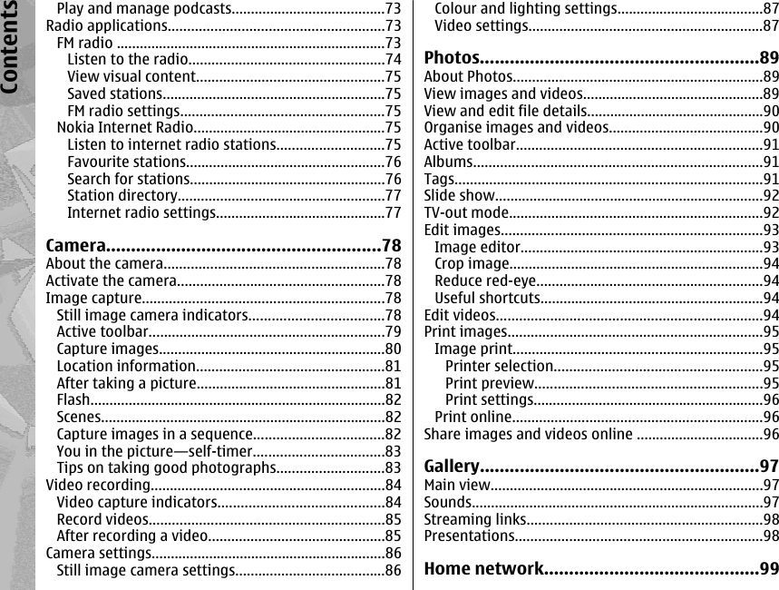 Play and manage podcasts........................................73Radio applications........................................................73FM radio ......................................................................73Listen to the radio...................................................74View visual content.................................................75Saved stations..........................................................75FM radio settings.....................................................75Nokia Internet Radio..................................................75Listen to internet radio stations............................75Favourite stations....................................................76Search for stations...................................................76Station directory......................................................77Internet radio settings............................................77Camera.......................................................78About the camera.........................................................78Activate the camera......................................................78Image capture...............................................................78Still image camera indicators...................................78Active toolbar.............................................................79Capture images...........................................................80Location information.................................................81After taking a picture.................................................81Flash.............................................................................82Scenes..........................................................................82Capture images in a sequence..................................82You in the picture—self-timer..................................83Tips on taking good photographs............................83Video recording.............................................................84Video capture indicators...........................................84Record videos.............................................................85After recording a video..............................................85Camera settings.............................................................86Still image camera settings.......................................86Colour and lighting settings......................................87Video settings.............................................................87Photos........................................................89About Photos.................................................................89View images and videos...............................................89View and edit file details..............................................90Organise images and videos........................................90Active toolbar................................................................91Albums...........................................................................91Tags................................................................................91Slide show......................................................................92TV-out mode..................................................................92Edit images....................................................................93Image editor...............................................................93Crop image..................................................................94Reduce red-eye...........................................................94Useful shortcuts..........................................................94Edit videos.....................................................................94Print images..................................................................95Image print.................................................................95Printer selection......................................................95Print preview...........................................................95Print settings............................................................96Print online.................................................................96Share images and videos online .................................96Gallery........................................................97Main view.......................................................................97Sounds............................................................................97Streaming links.............................................................98Presentations................................................................98Home network...........................................99Contents