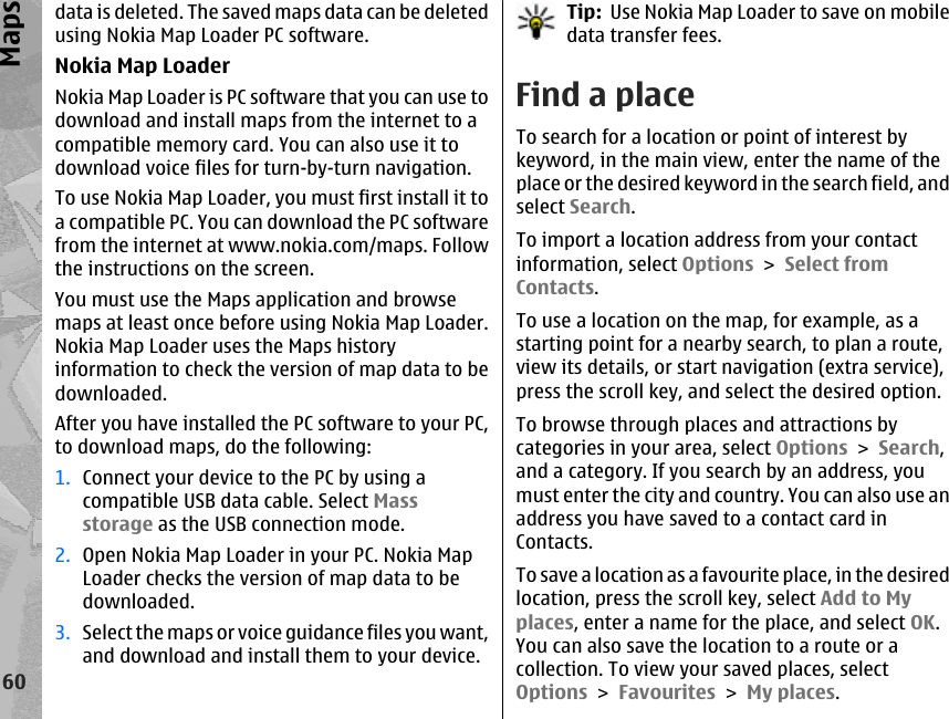 data is deleted. The saved maps data can be deletedusing Nokia Map Loader PC software.Nokia Map LoaderNokia Map Loader is PC software that you can use todownload and install maps from the internet to acompatible memory card. You can also use it todownload voice files for turn-by-turn navigation.To use Nokia Map Loader, you must first install it toa compatible PC. You can download the PC softwarefrom the internet at www.nokia.com/maps. Followthe instructions on the screen.You must use the Maps application and browsemaps at least once before using Nokia Map Loader.Nokia Map Loader uses the Maps historyinformation to check the version of map data to bedownloaded.After you have installed the PC software to your PC,to download maps, do the following:1. Connect your device to the PC by using acompatible USB data cable. Select Massstorage as the USB connection mode.2. Open Nokia Map Loader in your PC. Nokia MapLoader checks the version of map data to bedownloaded.3. Select the maps or voice guidance files you want,and download and install them to your device.Tip:  Use Nokia Map Loader to save on mobiledata transfer fees.Find a placeTo search for a location or point of interest bykeyword, in the main view, enter the name of theplace or the desired keyword in the search field, andselect Search.To import a location address from your contactinformation, select Options &gt; Select fromContacts.To use a location on the map, for example, as astarting point for a nearby search, to plan a route,view its details, or start navigation (extra service),press the scroll key, and select the desired option.To browse through places and attractions bycategories in your area, select Options &gt; Search,and a category. If you search by an address, youmust enter the city and country. You can also use anaddress you have saved to a contact card inContacts.To save a location as a favourite place, in the desiredlocation, press the scroll key, select Add to Myplaces, enter a name for the place, and select OK.You can also save the location to a route or acollection. To view your saved places, selectOptions &gt; Favourites &gt; My places.60Maps