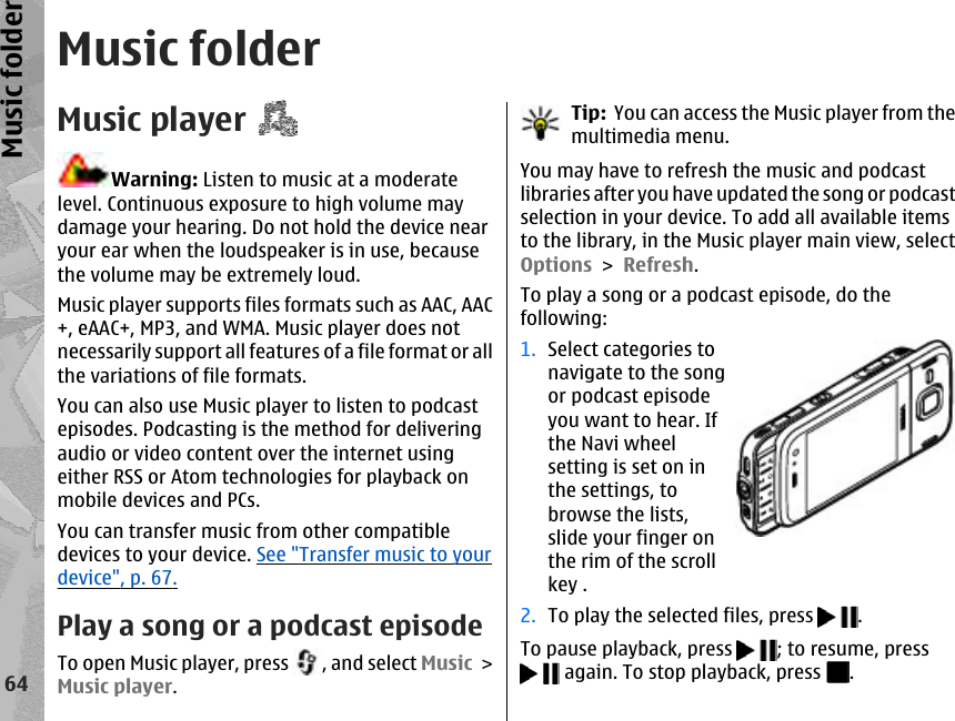 Music folderMusic playerWarning: Listen to music at a moderatelevel. Continuous exposure to high volume maydamage your hearing. Do not hold the device nearyour ear when the loudspeaker is in use, becausethe volume may be extremely loud.Music player supports files formats such as AAC, AAC+, eAAC+, MP3, and WMA. Music player does notnecessarily support all features of a file format or allthe variations of file formats.You can also use Music player to listen to podcastepisodes. Podcasting is the method for deliveringaudio or video content over the internet usingeither RSS or Atom technologies for playback onmobile devices and PCs.You can transfer music from other compatibledevices to your device. See &quot;Transfer music to yourdevice&quot;, p. 67.Play a song or a podcast episodeTo open Music player, press  , and select Music &gt;Music player.Tip:  You can access the Music player from themultimedia menu.You may have to refresh the music and podcastlibraries after you have updated the song or podcastselection in your device. To add all available itemsto the library, in the Music player main view, selectOptions &gt; Refresh.To play a song or a podcast episode, do thefollowing:1. Select categories tonavigate to the songor podcast episodeyou want to hear. Ifthe Navi wheelsetting is set on inthe settings, tobrowse the lists,slide your finger onthe rim of the scrollkey .2. To play the selected files, press  .To pause playback, press  ; to resume, press again. To stop playback, press  .64Music folder