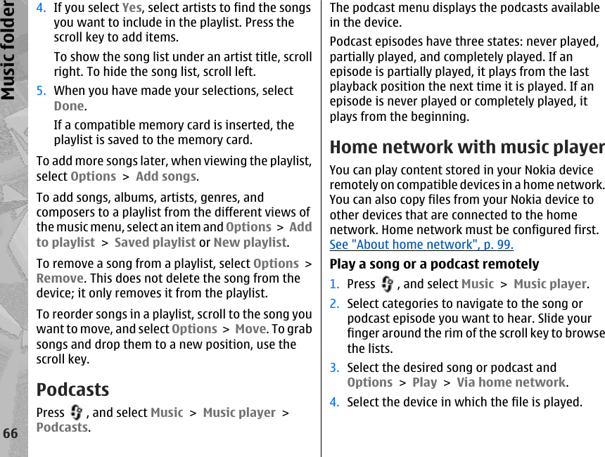 4. If you select Yes, select artists to find the songsyou want to include in the playlist. Press thescroll key to add items.To show the song list under an artist title, scrollright. To hide the song list, scroll left.5. When you have made your selections, selectDone.If a compatible memory card is inserted, theplaylist is saved to the memory card.To add more songs later, when viewing the playlist,select Options &gt; Add songs.To add songs, albums, artists, genres, andcomposers to a playlist from the different views ofthe music menu, select an item and Options &gt; Addto playlist &gt; Saved playlist or New playlist.To remove a song from a playlist, select Options &gt;Remove. This does not delete the song from thedevice; it only removes it from the playlist.To reorder songs in a playlist, scroll to the song youwant to move, and select Options &gt; Move. To grabsongs and drop them to a new position, use thescroll key.PodcastsPress  , and select Music &gt; Music player &gt;Podcasts.The podcast menu displays the podcasts availablein the device.Podcast episodes have three states: never played,partially played, and completely played. If anepisode is partially played, it plays from the lastplayback position the next time it is played. If anepisode is never played or completely played, itplays from the beginning.Home network with music playerYou can play content stored in your Nokia deviceremotely on compatible devices in a home network.You can also copy files from your Nokia device toother devices that are connected to the homenetwork. Home network must be configured first.See &quot;About home network&quot;, p. 99.Play a song or a podcast remotely1. Press  , and select Music &gt; Music player.2. Select categories to navigate to the song orpodcast episode you want to hear. Slide yourfinger around the rim of the scroll key to browsethe lists.3. Select the desired song or podcast andOptions &gt; Play &gt; Via home network.4. Select the device in which the file is played.66Music folder