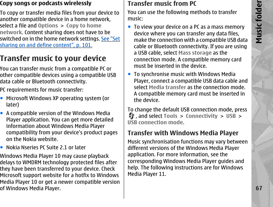 Copy songs or podcasts wirelesslyTo copy or transfer media files from your device toanother compatible device in a home network,select a file and Options &gt; Copy to homenetwork. Content sharing does not have to beswitched on in the home network settings. See &quot;Setsharing on and define content&quot;, p. 101.Transfer music to your deviceYou can transfer music from a compatible PC orother compatible devices using a compatible USBdata cable or Bluetooth connectivity.PC requirements for music transfer:●Microsoft Windows XP operating system (orlater)●A compatible version of the Windows MediaPlayer application. You can get more detailedinformation about Windows Media Playercompatibility from your device&apos;s product pageson the Nokia website.●Nokia Nseries PC Suite 2.1 or laterWindows Media Player 10 may cause playbackdelays to WMDRM technology protected files afterthey have been transferred to your device. CheckMicrosoft support website for a hotfix to WindowsMedia Player 10 or get a newer compatible versionof Windows Media Player.Transfer music from PCYou can use the following methods to transfermusic:●To view your device on a PC as a mass memorydevice where you can transfer any data files,make the connection with a compatible USB datacable or Bluetooth connectivity. If you are usinga USB cable, select Mass storage as theconnection mode. A compatible memory cardmust be inserted in the device.●To synchronise music with Windows MediaPlayer, connect a compatible USB data cable andselect Media transfer as the connection mode.A compatible memory card must be inserted inthe device.To change the default USB connection mode, press, and select Tools &gt; Connectivity &gt; USB &gt;USB connection mode.Transfer with Windows Media PlayerMusic synchronisation functions may vary betweendifferent versions of the Windows Media Playerapplication. For more information, see thecorresponding Windows Media Player guides andhelp. The following instructions are for WindowsMedia Player 11.67Music folder