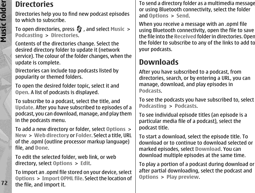 DirectoriesDirectories help you to find new podcast episodesto which to subscribe.To open directories, press  , and select Music &gt;Podcasting &gt; Directories.Contents of the directories change. Select thedesired directory folder to update it (networkservice). The colour of the folder changes, when theupdate is complete.Directories can include top podcasts listed bypopularity or themed folders.To open the desired folder topic, select it andOpen. A list of podcasts is displayed.To subscribe to a podcast, select the title, andUpdate. After you have subscribed to episodes of apodcast, you can download, manage, and play themin the podcasts menu.To add a new directory or folder, select Options &gt;New &gt; Web directory or Folder. Select a title, URLof the .opml (outline processor markup language)file, and Done.To edit the selected folder, web link, or webdirectory, select Options &gt; Edit.To import an .opml file stored on your device, selectOptions &gt; Import OPML file. Select the location ofthe file, and import it.To send a directory folder as a multimedia messageor using Bluetooth connectivity, select the folderand Options &gt; Send.When you receive a message with an .opml fileusing Bluetooth connectivity, open the file to savethe file into the Received folder in directories. Openthe folder to subscribe to any of the links to add toyour podcasts.DownloadsAfter you have subscribed to a podcast, fromdirectories, search, or by entering a URL, you canmanage, download, and play episodes inPodcasts.To see the podcasts you have subscribed to, selectPodcasting &gt; Podcasts.To see individual episode titles (an episode is aparticular media file of a podcast), select thepodcast title.To start a download, select the episode title. Todownload or to continue to download selected ormarked episodes, select Download. You candownload multiple episodes at the same time.To play a portion of a podcast during download orafter partial downloading, select the podcast andOptions &gt; Play preview.72Music folder