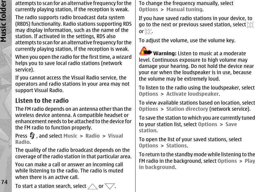 attempts to scan for an alternative frequency for thecurrently playing station, if the reception is weak.The radio supports radio broadcast data system(RBDS) functionality. Radio stations supporting RDSmay display information, such as the name of thestation. If activated in the settings, RDS alsoattempts to scan for an alternative frequency for thecurrently playing station, if the reception is weak.When you open the radio for the first time, a wizardhelps you to save local radio stations (networkservice).If you cannot access the Visual Radio service, theoperators and radio stations in your area may notsupport Visual Radio.Listen to the radioThe FM radio depends on an antenna other than thewireless device antenna. A compatible headset orenhancement needs to be attached to the device forthe FM radio to function properly.Press  , and select Music &gt; Radio &gt; VisualRadio.The quality of the radio broadcast depends on thecoverage of the radio station in that particular area.You can make a call or answer an incoming callwhile listening to the radio. The radio is mutedwhen there is an active call.To start a station search, select   or  .To change the frequency manually, selectOptions &gt; Manual tuning.If you have saved radio stations in your device, togo to the next or previous saved station, select or  .To adjust the volume, use the volume key.Warning: Listen to music at a moderatelevel. Continuous exposure to high volume maydamage your hearing. Do not hold the device nearyour ear when the loudspeaker is in use, becausethe volume may be extremely loud.To listen to the radio using the loudspeaker, selectOptions &gt; Activate loudspeaker.To view available stations based on location, selectOptions &gt; Station directory (network service).To save the station to which you are currently tunedto your station list, select Options &gt; Savestation.To open the list of your saved stations, selectOptions &gt; Stations.To return to the standby mode while listening to theFM radio in the background, select Options &gt; Playin background.74Music folder