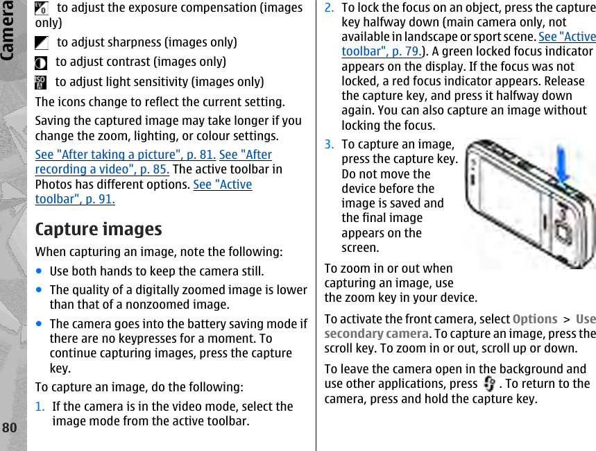    to adjust the exposure compensation (imagesonly)   to adjust sharpness (images only)   to adjust contrast (images only)   to adjust light sensitivity (images only)The icons change to reflect the current setting.Saving the captured image may take longer if youchange the zoom, lighting, or colour settings.See &quot;After taking a picture&quot;, p. 81. See &quot;Afterrecording a video&quot;, p. 85. The active toolbar inPhotos has different options. See &quot;Activetoolbar&quot;, p. 91.Capture imagesWhen capturing an image, note the following:●Use both hands to keep the camera still.●The quality of a digitally zoomed image is lowerthan that of a nonzoomed image.●The camera goes into the battery saving mode ifthere are no keypresses for a moment. Tocontinue capturing images, press the capturekey.To capture an image, do the following:1. If the camera is in the video mode, select theimage mode from the active toolbar.2. To lock the focus on an object, press the capturekey halfway down (main camera only, notavailable in landscape or sport scene. See &quot;Activetoolbar&quot;, p. 79.). A green locked focus indicatorappears on the display. If the focus was notlocked, a red focus indicator appears. Releasethe capture key, and press it halfway downagain. You can also capture an image withoutlocking the focus.3. To capture an image,press the capture key.Do not move thedevice before theimage is saved andthe final imageappears on thescreen.To zoom in or out whencapturing an image, usethe zoom key in your device.To activate the front camera, select Options &gt; Usesecondary camera. To capture an image, press thescroll key. To zoom in or out, scroll up or down.To leave the camera open in the background anduse other applications, press  . To return to thecamera, press and hold the capture key.80Camera