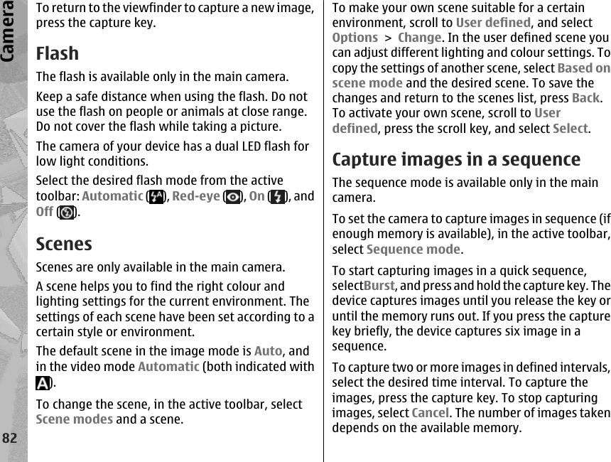 To return to the viewfinder to capture a new image,press the capture key.FlashThe flash is available only in the main camera.Keep a safe distance when using the flash. Do notuse the flash on people or animals at close range.Do not cover the flash while taking a picture.The camera of your device has a dual LED flash forlow light conditions.Select the desired flash mode from the activetoolbar: Automatic ( ), Red-eye ( ), On ( ), andOff ( ).ScenesScenes are only available in the main camera.A scene helps you to find the right colour andlighting settings for the current environment. Thesettings of each scene have been set according to acertain style or environment.The default scene in the image mode is Auto, andin the video mode Automatic (both indicated with).To change the scene, in the active toolbar, selectScene modes and a scene.To make your own scene suitable for a certainenvironment, scroll to User defined, and selectOptions &gt; Change. In the user defined scene youcan adjust different lighting and colour settings. Tocopy the settings of another scene, select Based onscene mode and the desired scene. To save thechanges and return to the scenes list, press Back.To activate your own scene, scroll to Userdefined, press the scroll key, and select Select.Capture images in a sequenceThe sequence mode is available only in the maincamera.To set the camera to capture images in sequence (ifenough memory is available), in the active toolbar,select Sequence mode.To start capturing images in a quick sequence,selectBurst, and press and hold the capture key. Thedevice captures images until you release the key oruntil the memory runs out. If you press the capturekey briefly, the device captures six image in asequence.To capture two or more images in defined intervals,select the desired time interval. To capture theimages, press the capture key. To stop capturingimages, select Cancel. The number of images takendepends on the available memory.82Camera