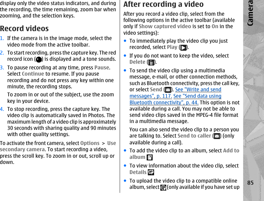 display only the video status indicators, and duringthe recording, the time remaining, zoom bar whenzooming, and the selection keys.Record videos1. If the camera is in the image mode, select thevideo mode from the active toolbar.2. To start recording, press the capture key. The redrecord icon ( ) is displayed and a tone sounds.3. To pause recording at any time, press Pause.Select Continue to resume. If you pauserecording and do not press any key within oneminute, the recording stops.To zoom in or out of the subject, use the zoomkey in your device.4. To stop recording, press the capture key. Thevideo clip is automatically saved in Photos. Themaximum length of a video clip is approximately30 seconds with sharing quality and 90 minuteswith other quality settings.To activate the front camera, select Options &gt; Usesecondary camera. To start recording a video,press the scroll key. To zoom in or out, scroll up ordown.After recording a videoAfter you record a video clip, select from thefollowing options in the active toolbar (availableonly if Show captured video is set to On in thevideo settings):●To immediately play the video clip you justrecorded, select Play ( ).●If you do not want to keep the video, selectDelete ( ).●To send the video clip using a multimediamessage, e-mail, or other connection methods,such as Bluetooth connectivity, press the call key,or select Send ( ). See &quot;Write and sendmessages&quot;, p. 117. See &quot;Send data usingBluetooth connectivity&quot;, p. 44. This option is notavailable during a call. You may not be able tosend video clips saved in the MPEG-4 file formatin a multimedia message.You can also send the video clip to a person youare talking to. Select Send to caller ( ) (onlyavailable during a call).●To add the video clip to an album, select Add toalbum ●To view information about the video clip, selectDetails ●To upload the video clip to a compatible onlinealbum, select   (only available if you have set up85Camera