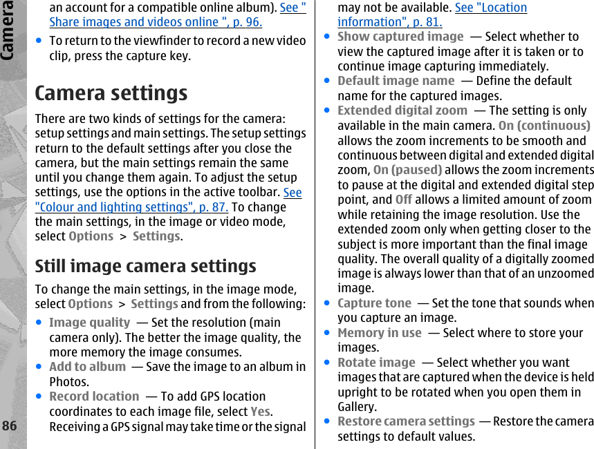 an account for a compatible online album). See &quot;Share images and videos online &quot;, p. 96.●To return to the viewfinder to record a new videoclip, press the capture key.Camera settingsThere are two kinds of settings for the camera:setup settings and main settings. The setup settingsreturn to the default settings after you close thecamera, but the main settings remain the sameuntil you change them again. To adjust the setupsettings, use the options in the active toolbar. See&quot;Colour and lighting settings&quot;, p. 87. To changethe main settings, in the image or video mode,select Options &gt; Settings.Still image camera settingsTo change the main settings, in the image mode,select Options &gt; Settings and from the following:●Image quality  — Set the resolution (maincamera only). The better the image quality, themore memory the image consumes.●Add to album  — Save the image to an album inPhotos.●Record location  — To add GPS locationcoordinates to each image file, select Yes.Receiving a GPS signal may take time or the signalmay not be available. See &quot;Locationinformation&quot;, p. 81.●Show captured image  — Select whether toview the captured image after it is taken or tocontinue image capturing immediately.●Default image name  — Define the defaultname for the captured images.●Extended digital zoom  — The setting is onlyavailable in the main camera. On (continuous)allows the zoom increments to be smooth andcontinuous between digital and extended digitalzoom, On (paused) allows the zoom incrementsto pause at the digital and extended digital steppoint, and Off allows a limited amount of zoomwhile retaining the image resolution. Use theextended zoom only when getting closer to thesubject is more important than the final imagequality. The overall quality of a digitally zoomedimage is always lower than that of an unzoomedimage.●Capture tone  — Set the tone that sounds whenyou capture an image.●Memory in use  — Select where to store yourimages.●Rotate image  — Select whether you wantimages that are captured when the device is heldupright to be rotated when you open them inGallery.●Restore camera settings  — Restore the camerasettings to default values.86Camera