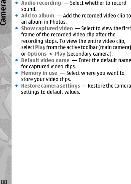 ●Audio recording  — Select whether to recordsound.●Add to album  — Add the recorded video clip toan album in Photos.●Show captured video  — Select to view the firstframe of the recorded video clip after therecording stops. To view the entire video clip,select Play from the active toolbar (main camera)or Options &gt; Play (secondary camera).●Default video name  — Enter the default namefor captured video clips.●Memory in use  — Select where you want tostore your video clips.●Restore camera settings  — Restore the camerasettings to default values.88Camera