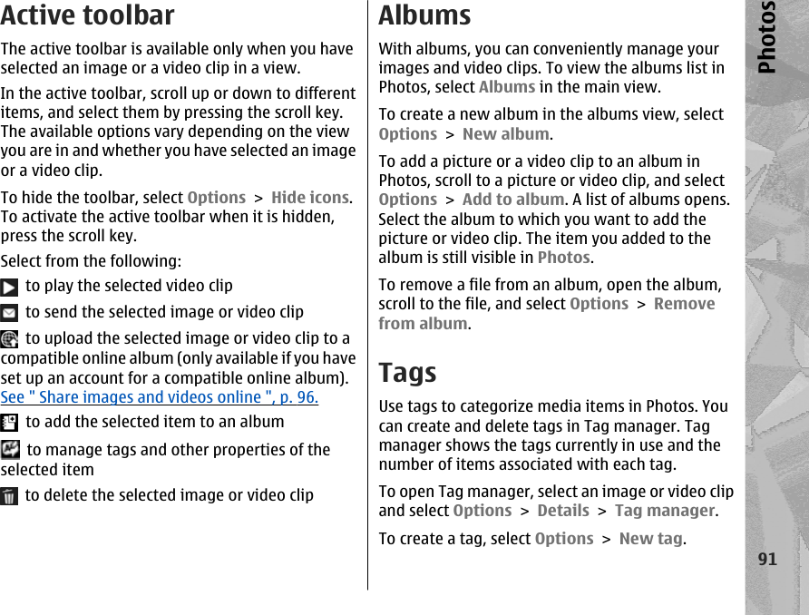 Active toolbarThe active toolbar is available only when you haveselected an image or a video clip in a view.In the active toolbar, scroll up or down to differentitems, and select them by pressing the scroll key.The available options vary depending on the viewyou are in and whether you have selected an imageor a video clip.To hide the toolbar, select Options &gt; Hide icons.To activate the active toolbar when it is hidden,press the scroll key.Select from the following:  to play the selected video clip  to send the selected image or video clip  to upload the selected image or video clip to acompatible online album (only available if you haveset up an account for a compatible online album).See &quot; Share images and videos online &quot;, p. 96.  to add the selected item to an album  to manage tags and other properties of theselected item  to delete the selected image or video clipAlbumsWith albums, you can conveniently manage yourimages and video clips. To view the albums list inPhotos, select Albums in the main view.To create a new album in the albums view, selectOptions &gt; New album.To add a picture or a video clip to an album inPhotos, scroll to a picture or video clip, and selectOptions &gt; Add to album. A list of albums opens.Select the album to which you want to add thepicture or video clip. The item you added to thealbum is still visible in Photos.To remove a file from an album, open the album,scroll to the file, and select Options &gt; Removefrom album.TagsUse tags to categorize media items in Photos. Youcan create and delete tags in Tag manager. Tagmanager shows the tags currently in use and thenumber of items associated with each tag.To open Tag manager, select an image or video clipand select Options &gt; Details &gt; Tag manager.To create a tag, select Options &gt; New tag.91Photos