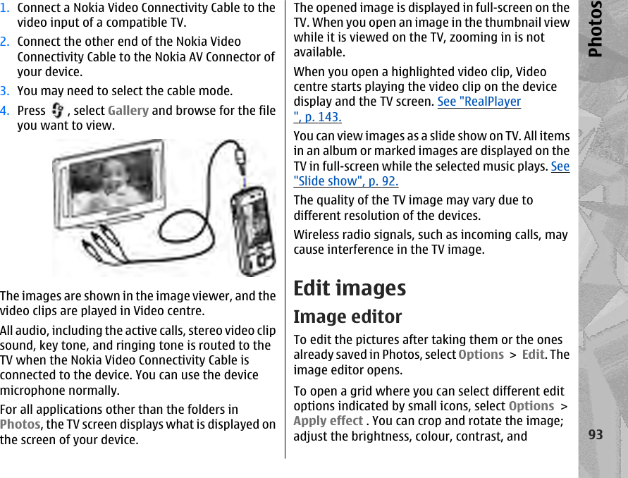1. Connect a Nokia Video Connectivity Cable to thevideo input of a compatible TV.2. Connect the other end of the Nokia VideoConnectivity Cable to the Nokia AV Connector ofyour device.3. You may need to select the cable mode.4. Press  , select Gallery and browse for the fileyou want to view.The images are shown in the image viewer, and thevideo clips are played in Video centre.All audio, including the active calls, stereo video clipsound, key tone, and ringing tone is routed to theTV when the Nokia Video Connectivity Cable isconnected to the device. You can use the devicemicrophone normally.For all applications other than the folders inPhotos, the TV screen displays what is displayed onthe screen of your device.The opened image is displayed in full-screen on theTV. When you open an image in the thumbnail viewwhile it is viewed on the TV, zooming in is notavailable.When you open a highlighted video clip, Videocentre starts playing the video clip on the devicedisplay and the TV screen. See &quot;RealPlayer&quot;, p. 143.You can view images as a slide show on TV. All itemsin an album or marked images are displayed on theTV in full-screen while the selected music plays. See&quot;Slide show&quot;, p. 92.The quality of the TV image may vary due todifferent resolution of the devices.Wireless radio signals, such as incoming calls, maycause interference in the TV image.Edit imagesImage editorTo edit the pictures after taking them or the onesalready saved in Photos, select Options &gt; Edit. Theimage editor opens.To open a grid where you can select different editoptions indicated by small icons, select Options &gt;Apply effect . You can crop and rotate the image;adjust the brightness, colour, contrast, and93Photos