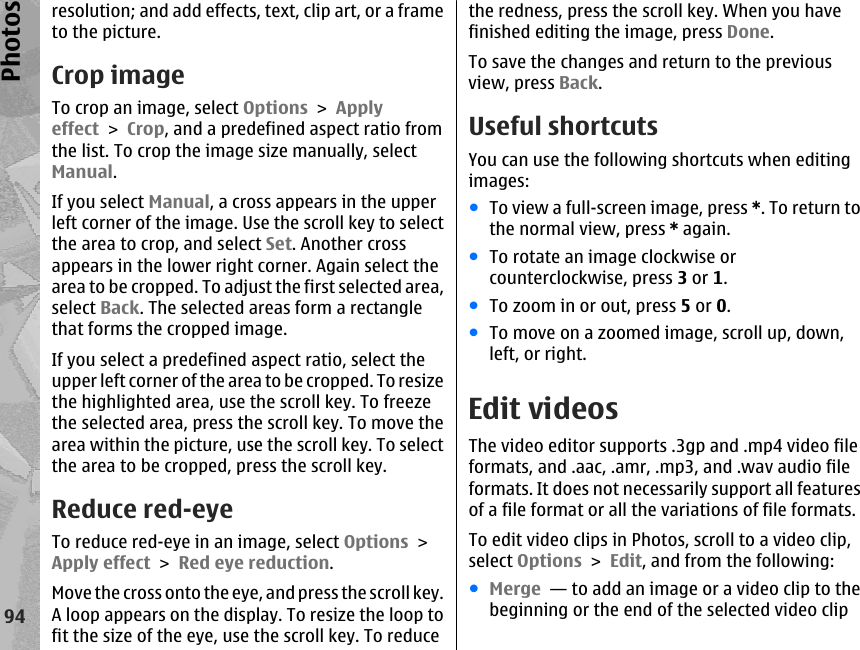 resolution; and add effects, text, clip art, or a frameto the picture.Crop imageTo crop an image, select Options &gt; Applyeffect &gt; Crop, and a predefined aspect ratio fromthe list. To crop the image size manually, selectManual.If you select Manual, a cross appears in the upperleft corner of the image. Use the scroll key to selectthe area to crop, and select Set. Another crossappears in the lower right corner. Again select thearea to be cropped. To adjust the first selected area,select Back. The selected areas form a rectanglethat forms the cropped image.If you select a predefined aspect ratio, select theupper left corner of the area to be cropped. To resizethe highlighted area, use the scroll key. To freezethe selected area, press the scroll key. To move thearea within the picture, use the scroll key. To selectthe area to be cropped, press the scroll key.Reduce red-eyeTo reduce red-eye in an image, select Options &gt;Apply effect &gt; Red eye reduction.Move the cross onto the eye, and press the scroll key.A loop appears on the display. To resize the loop tofit the size of the eye, use the scroll key. To reducethe redness, press the scroll key. When you havefinished editing the image, press Done.To save the changes and return to the previousview, press Back.Useful shortcutsYou can use the following shortcuts when editingimages:●To view a full-screen image, press *. To return tothe normal view, press * again.●To rotate an image clockwise orcounterclockwise, press 3 or 1.●To zoom in or out, press 5 or 0.●To move on a zoomed image, scroll up, down,left, or right.Edit videosThe video editor supports .3gp and .mp4 video fileformats, and .aac, .amr, .mp3, and .wav audio fileformats. It does not necessarily support all featuresof a file format or all the variations of file formats.To edit video clips in Photos, scroll to a video clip,select Options &gt; Edit, and from the following:●Merge  — to add an image or a video clip to thebeginning or the end of the selected video clip94Photos