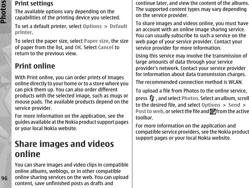 Print settingsThe available options vary depending on thecapabilities of the printing device you selected.To set a default printer, select Options &gt; Defaultprinter.To select the paper size, select Paper size, the sizeof paper from the list, and OK. Select Cancel toreturn to the previous view.Print onlineWith Print online, you can order prints of imagesonline directly to your home or to a store where youcan pick them up. You can also order differentproducts with the selected image, such as mugs ormouse pads. The available products depend on theservice provider.For more information on the application, see theguides available at the Nokia product support pagesor your local Nokia website.Share images and videosonline You can share images and video clips in compatibleonline albums, weblogs, or in other compatibleonline sharing services on the web. You can uploadcontent, save unfinished posts as drafts andcontinue later, and view the content of the albums.The supported content types may vary dependingon the service provider.To share images and videos online, you must havean account with an online image sharing service.You can usually subscribe to such a service on theweb page of your service provider. Contact yourservice provider for more information.Using this service may involve the transmission oflarge amounts of data through your serviceprovider&apos;s network. Contact your service providerfor information about data transmission charges.The recommended connection method is WLAN.To upload a file from Photos to the online service,press  , and select Photos. Select an album, scrollto the desired file, and select Options &gt; Send &gt;Post to web, or select the file and   from the activetoolbar.For more information on the application andcompatible service providers, see the Nokia productsupport pages or your local Nokia website.96Photos