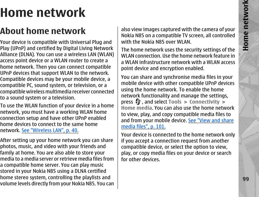 Home networkAbout home networkYour device is compatible with Universal Plug andPlay (UPnP) and certified by Digital Living NetworkAlliance (DLNA). You can use a wireless LAN (WLAN)access point device or a WLAN router to create ahome network. Then you can connect compatibleUPnP devices that support WLAN to the network.Compatible devices may be your mobile device, acompatible PC, sound system, or television, or acompatible wireless multimedia receiver connectedto a sound system or a television.To use the WLAN function of your device in a homenetwork, you must have a working WLAN homeconnection setup and have other UPnP enabledhome devices to connect to the same homenetwork. See &quot;Wireless LAN&quot;, p. 40.After setting up your home network you can sharephotos, music, and video with your friends andfamily at home. You are also able to store yourmedia to a media server or retrieve media files froma compatible home server. You can play musicstored in your Nokia N85 using a DLNA certifiedhome stereo system, controlling the playlists andvolume levels directly from your Nokia N85. You canalso view images captured with the camera of yourNokia N85 on a compatible TV screen, all controlledwith the Nokia N85 over WLAN.The home network uses the security settings of theWLAN connection. Use the home network feature ina WLAN infrastructure network with a WLAN accesspoint device and encryption enabled.You can share and synchronise media files in yourmobile device with other compatible UPnP devicesusing the home network. To enable the homenetwork functionality and manage the settings,press  , and select Tools &gt; Connectivity &gt;Home media. You can also use the home networkto view, play, and copy compatible media files toand from your mobile device. See &quot;View and sharemedia files&quot;, p. 101.Your device is connected to the home network onlyif you accept a connection request from anothercompatible device, or select the option to view,play, or copy media files on your device or searchfor other devices.99Home network