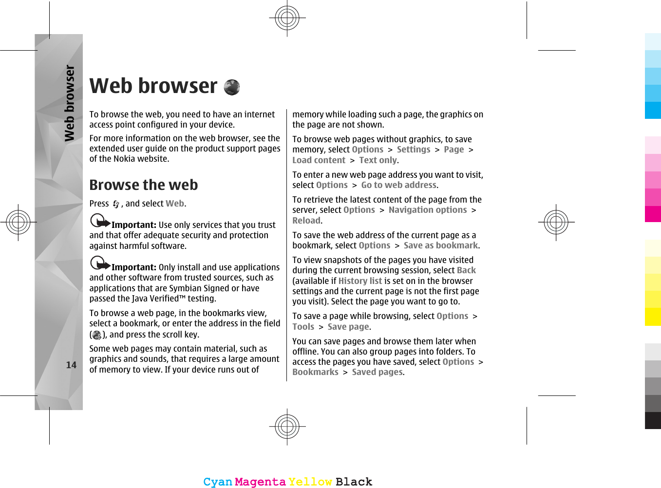 Web browserTo browse the web, you need to have an internetaccess point configured in your device.For more information on the web browser, see theextended user guide on the product support pagesof the Nokia website.Browse the webPress  , and select Web.Important: Use only services that you trustand that offer adequate security and protectionagainst harmful software.Important: Only install and use applicationsand other software from trusted sources, such asapplications that are Symbian Signed or havepassed the Java Verified™ testing.To browse a web page, in the bookmarks view,select a bookmark, or enter the address in the field(), and press the scroll key.Some web pages may contain material, such asgraphics and sounds, that requires a large amountof memory to view. If your device runs out ofmemory while loading such a page, the graphics onthe page are not shown.To browse web pages without graphics, to savememory, select Options &gt; Settings &gt; Page &gt;Load content &gt; Text only.To enter a new web page address you want to visit,select Options &gt; Go to web address.To retrieve the latest content of the page from theserver, select Options &gt; Navigation options &gt;Reload.To save the web address of the current page as abookmark, select Options &gt; Save as bookmark.To view snapshots of the pages you have visitedduring the current browsing session, select Back(available if History list is set on in the browsersettings and the current page is not the first pageyou visit). Select the page you want to go to.To save a page while browsing, select Options &gt;Tools &gt; Save page.You can save pages and browse them later whenoffline. You can also group pages into folders. Toaccess the pages you have saved, select Options &gt;Bookmarks &gt; Saved pages.14Web browserCyanCyanMagentaMagentaYellowYellowBlackBlackCyanCyanMagentaMagentaYellowYellowBlackBlack