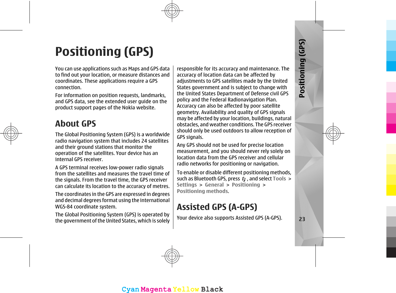 Positioning (GPS)You can use applications such as Maps and GPS datato find out your location, or measure distances andcoordinates. These applications require a GPSconnection.For information on position requests, landmarks,and GPS data, see the extended user guide on theproduct support pages of the Nokia website.About GPSThe Global Positioning System (GPS) is a worldwideradio navigation system that includes 24 satellitesand their ground stations that monitor theoperation of the satellites. Your device has aninternal GPS receiver.A GPS terminal receives low-power radio signalsfrom the satellites and measures the travel time ofthe signals. From the travel time, the GPS receivercan calculate its location to the accuracy of metres.The coordinates in the GPS are expressed in degreesand decimal degrees format using the internationalWGS-84 coordinate system.The Global Positioning System (GPS) is operated bythe government of the United States, which is solelyresponsible for its accuracy and maintenance. Theaccuracy of location data can be affected byadjustments to GPS satellites made by the UnitedStates government and is subject to change withthe United States Department of Defense civil GPSpolicy and the Federal Radionavigation Plan.Accuracy can also be affected by poor satellitegeometry. Availability and quality of GPS signalsmay be affected by your location, buildings, naturalobstacles, and weather conditions. The GPS receivershould only be used outdoors to allow reception ofGPS signals.Any GPS should not be used for precise locationmeasurement, and you should never rely solely onlocation data from the GPS receiver and cellularradio networks for positioning or navigation.To enable or disable different positioning methods,such as Bluetooth GPS, press  , and select Tools &gt;Settings &gt; General &gt; Positioning &gt;Positioning methods.Assisted GPS (A-GPS)Your device also supports Assisted GPS (A-GPS). 23Positioning (GPS)CyanCyanMagentaMagentaYellowYellowBlackBlackCyanCyanMagentaMagentaYellowYellowBlackBlack