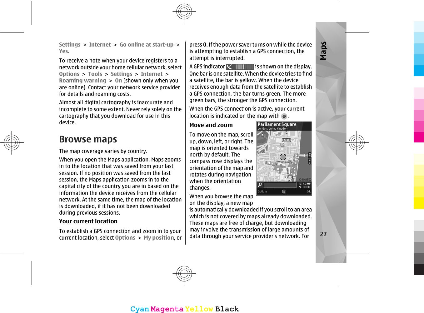 Settings &gt; Internet &gt; Go online at start-up &gt;Yes.To receive a note when your device registers to anetwork outside your home cellular network, selectOptions &gt; Tools &gt; Settings &gt; Internet &gt;Roaming warning &gt; On (shown only when youare online). Contact your network service providerfor details and roaming costs.Almost all digital cartography is inaccurate andincomplete to some extent. Never rely solely on thecartography that you download for use in thisdevice.Browse mapsThe map coverage varies by country.When you open the Maps application, Maps zoomsin to the location that was saved from your lastsession. If no position was saved from the lastsession, the Maps application zooms in to thecapital city of the country you are in based on theinformation the device receives from the cellularnetwork. At the same time, the map of the locationis downloaded, if it has not been downloadedduring previous sessions.Your current locationTo establish a GPS connection and zoom in to yourcurrent location, select Options &gt; My position, orpress 0. If the power saver turns on while the deviceis attempting to establish a GPS connection, theattempt is interrupted.A GPS indicator   is shown on the display.One bar is one satellite. When the device tries to finda satellite, the bar is yellow. When the devicereceives enough data from the satellite to establisha GPS connection, the bar turns green. The moregreen bars, the stronger the GPS connection.When the GPS connection is active, your currentlocation is indicated on the map with  .Move and zoomTo move on the map, scrollup, down, left, or right. Themap is oriented towardsnorth by default. Thecompass rose displays theorientation of the map androtates during navigationwhen the orientationchanges.When you browse the mapon the display, a new mapis automatically downloaded if you scroll to an areawhich is not covered by maps already downloaded.These maps are free of charge, but downloadingmay involve the transmission of large amounts ofdata through your service provider&apos;s network. For 27MapsCyanCyanMagentaMagentaYellowYellowBlackBlackCyanCyanMagentaMagentaYellowYellowBlackBlack