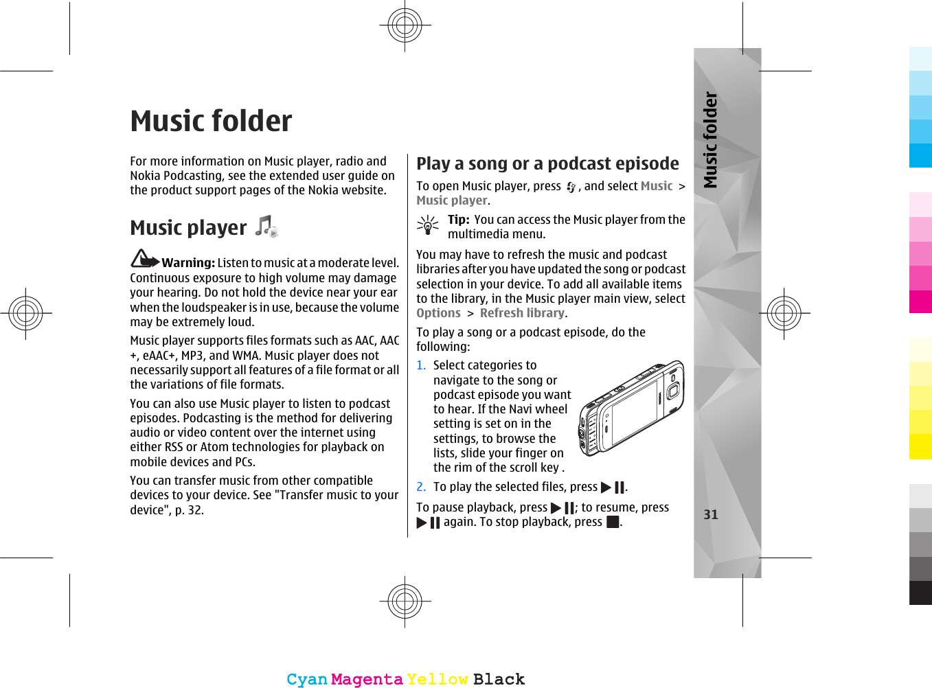 Music folderFor more information on Music player, radio andNokia Podcasting, see the extended user guide onthe product support pages of the Nokia website.Music playerWarning: Listen to music at a moderate level.Continuous exposure to high volume may damageyour hearing. Do not hold the device near your earwhen the loudspeaker is in use, because the volumemay be extremely loud.Music player supports files formats such as AAC, AAC+, eAAC+, MP3, and WMA. Music player does notnecessarily support all features of a file format or allthe variations of file formats.You can also use Music player to listen to podcastepisodes. Podcasting is the method for deliveringaudio or video content over the internet usingeither RSS or Atom technologies for playback onmobile devices and PCs.You can transfer music from other compatibledevices to your device. See &quot;Transfer music to yourdevice&quot;, p. 32.Play a song or a podcast episodeTo open Music player, press  , and select Music &gt;Music player.Tip:  You can access the Music player from themultimedia menu.You may have to refresh the music and podcastlibraries after you have updated the song or podcastselection in your device. To add all available itemsto the library, in the Music player main view, selectOptions &gt; Refresh library.To play a song or a podcast episode, do thefollowing:1. Select categories tonavigate to the song orpodcast episode you wantto hear. If the Navi wheelsetting is set on in thesettings, to browse thelists, slide your finger onthe rim of the scroll key .2. To play the selected files, press  .To pause playback, press  ; to resume, press again. To stop playback, press  .31Music folderCyanCyanMagentaMagentaYellowYellowBlackBlackCyanCyanMagentaMagentaYellowYellowBlackBlack