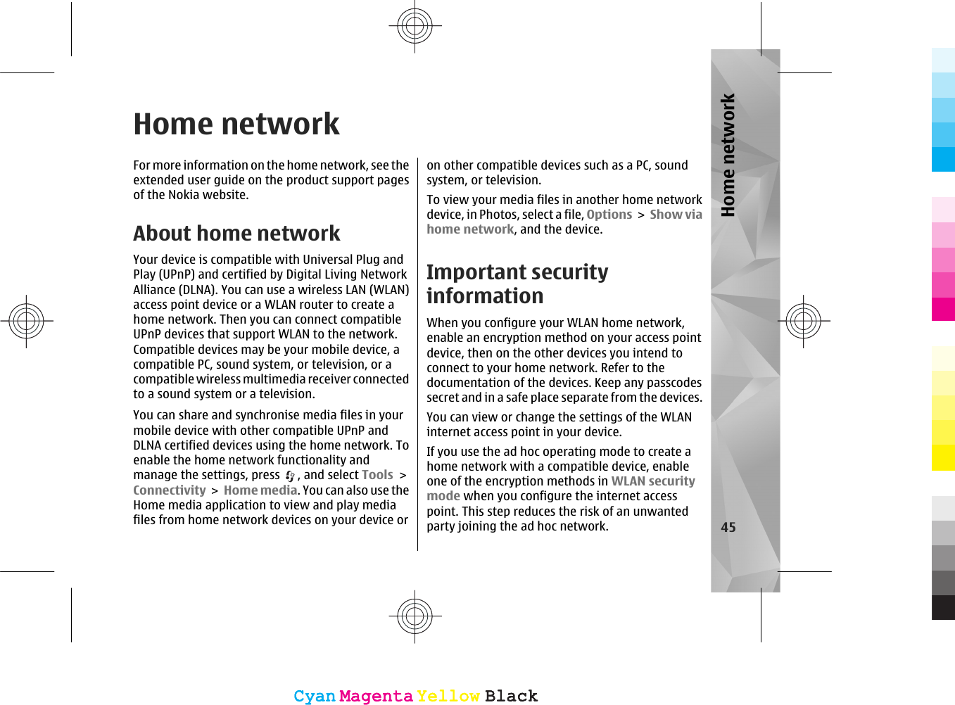 Home networkFor more information on the home network, see theextended user guide on the product support pagesof the Nokia website.About home networkYour device is compatible with Universal Plug andPlay (UPnP) and certified by Digital Living NetworkAlliance (DLNA). You can use a wireless LAN (WLAN)access point device or a WLAN router to create ahome network. Then you can connect compatibleUPnP devices that support WLAN to the network.Compatible devices may be your mobile device, acompatible PC, sound system, or television, or acompatible wireless multimedia receiver connectedto a sound system or a television.You can share and synchronise media files in yourmobile device with other compatible UPnP andDLNA certified devices using the home network. Toenable the home network functionality andmanage the settings, press  , and select Tools &gt;Connectivity &gt; Home media. You can also use theHome media application to view and play mediafiles from home network devices on your device oron other compatible devices such as a PC, soundsystem, or television.To view your media files in another home networkdevice, in Photos, select a file, Options &gt;  Show viahome network, and the device.Important securityinformationWhen you configure your WLAN home network,enable an encryption method on your access pointdevice, then on the other devices you intend toconnect to your home network. Refer to thedocumentation of the devices. Keep any passcodessecret and in a safe place separate from the devices.You can view or change the settings of the WLANinternet access point in your device.If you use the ad hoc operating mode to create ahome network with a compatible device, enableone of the encryption methods in WLAN securitymode when you configure the internet accesspoint. This step reduces the risk of an unwantedparty joining the ad hoc network. 45Home networkCyanCyanMagentaMagentaYellowYellowBlackBlackCyanCyanMagentaMagentaYellowYellowBlackBlack
