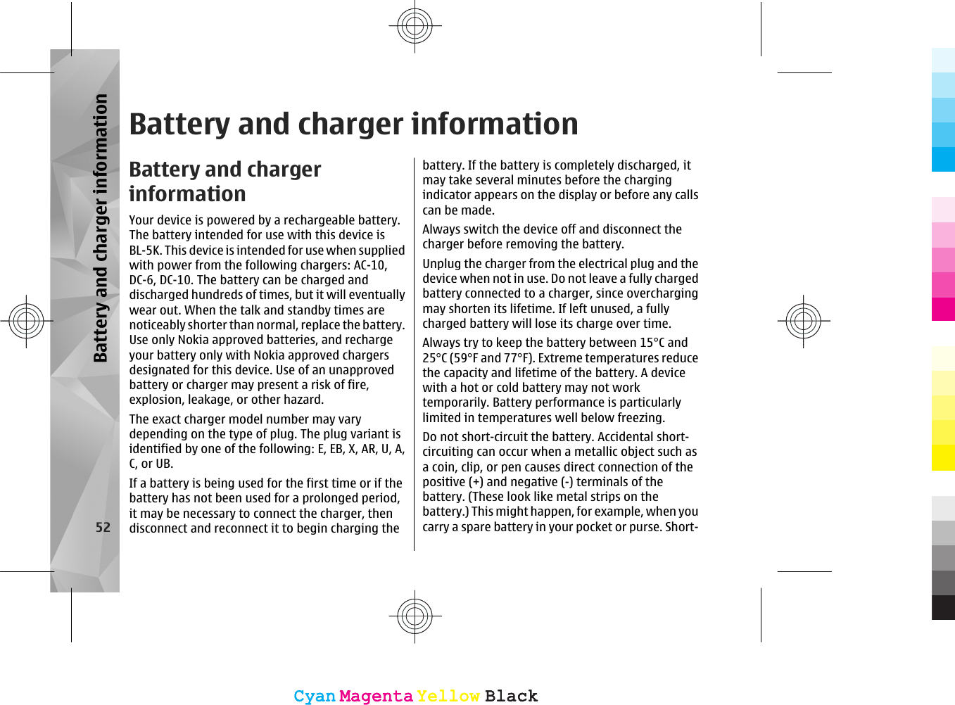 Battery and charger informationBattery and chargerinformationYour device is powered by a rechargeable battery.The battery intended for use with this device isBL-5K. This device is intended for use when suppliedwith power from the following chargers: AC-10,DC-6, DC-10. The battery can be charged anddischarged hundreds of times, but it will eventuallywear out. When the talk and standby times arenoticeably shorter than normal, replace the battery.Use only Nokia approved batteries, and rechargeyour battery only with Nokia approved chargersdesignated for this device. Use of an unapprovedbattery or charger may present a risk of fire,explosion, leakage, or other hazard.The exact charger model number may varydepending on the type of plug. The plug variant isidentified by one of the following: E, EB, X, AR, U, A,C, or UB.If a battery is being used for the first time or if thebattery has not been used for a prolonged period,it may be necessary to connect the charger, thendisconnect and reconnect it to begin charging thebattery. If the battery is completely discharged, itmay take several minutes before the chargingindicator appears on the display or before any callscan be made.Always switch the device off and disconnect thecharger before removing the battery.Unplug the charger from the electrical plug and thedevice when not in use. Do not leave a fully chargedbattery connected to a charger, since overchargingmay shorten its lifetime. If left unused, a fullycharged battery will lose its charge over time.Always try to keep the battery between 15°C and25°C (59°F and 77°F). Extreme temperatures reducethe capacity and lifetime of the battery. A devicewith a hot or cold battery may not worktemporarily. Battery performance is particularlylimited in temperatures well below freezing.Do not short-circuit the battery. Accidental short-circuiting can occur when a metallic object such asa coin, clip, or pen causes direct connection of thepositive (+) and negative (-) terminals of thebattery. (These look like metal strips on thebattery.) This might happen, for example, when youcarry a spare battery in your pocket or purse. Short-52Battery and charger informationCyanCyanMagentaMagentaYellowYellowBlackBlackCyanCyanMagentaMagentaYellowYellowBlackBlack