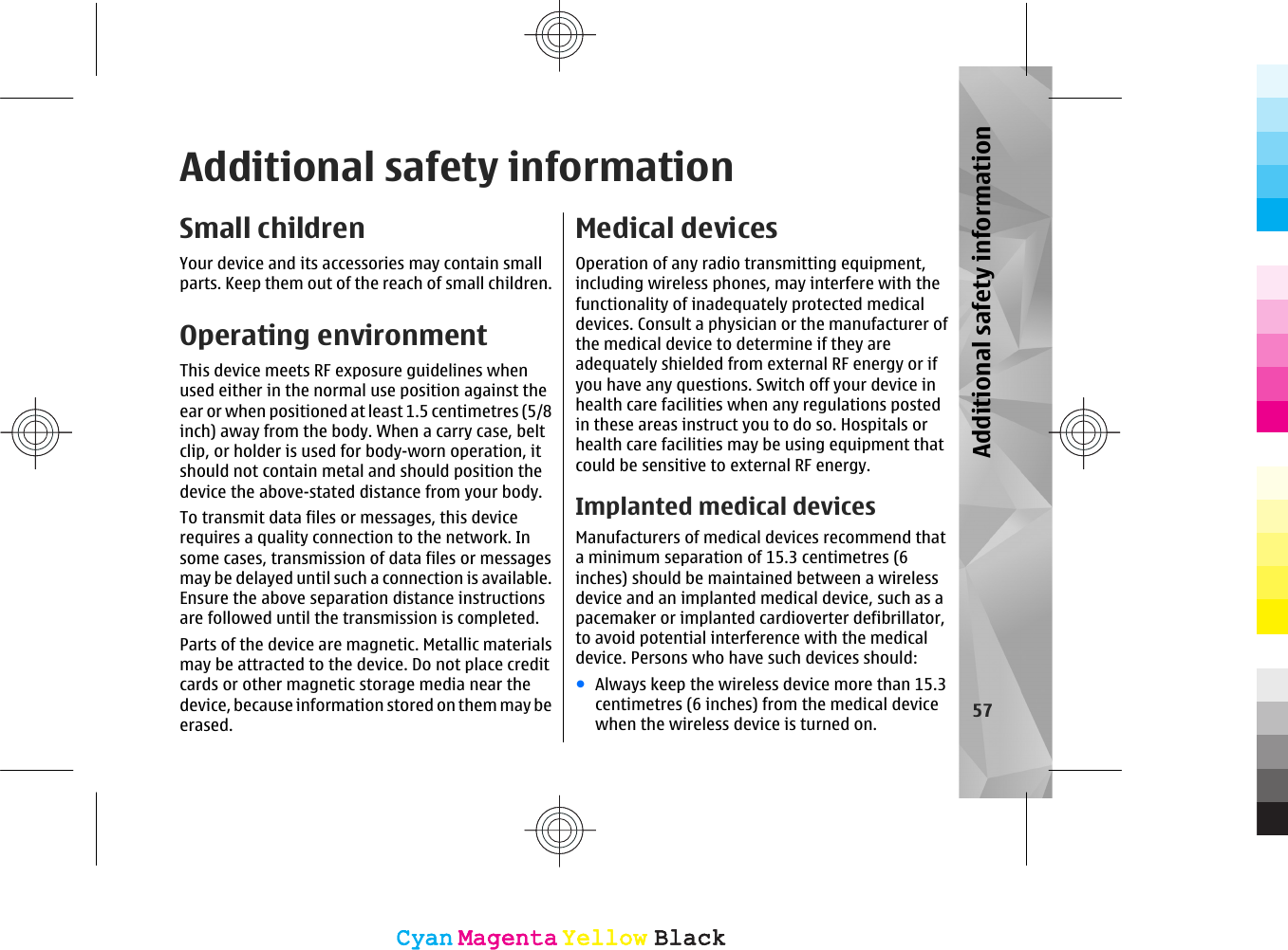 Additional safety informationSmall childrenYour device and its accessories may contain smallparts. Keep them out of the reach of small children.Operating environmentThis device meets RF exposure guidelines whenused either in the normal use position against theear or when positioned at least 1.5 centimetres (5/8inch) away from the body. When a carry case, beltclip, or holder is used for body-worn operation, itshould not contain metal and should position thedevice the above-stated distance from your body.To transmit data files or messages, this devicerequires a quality connection to the network. Insome cases, transmission of data files or messagesmay be delayed until such a connection is available.Ensure the above separation distance instructionsare followed until the transmission is completed.Parts of the device are magnetic. Metallic materialsmay be attracted to the device. Do not place creditcards or other magnetic storage media near thedevice, because information stored on them may beerased.Medical devicesOperation of any radio transmitting equipment,including wireless phones, may interfere with thefunctionality of inadequately protected medicaldevices. Consult a physician or the manufacturer ofthe medical device to determine if they areadequately shielded from external RF energy or ifyou have any questions. Switch off your device inhealth care facilities when any regulations postedin these areas instruct you to do so. Hospitals orhealth care facilities may be using equipment thatcould be sensitive to external RF energy.Implanted medical devicesManufacturers of medical devices recommend thata minimum separation of 15.3 centimetres (6inches) should be maintained between a wirelessdevice and an implanted medical device, such as apacemaker or implanted cardioverter defibrillator,to avoid potential interference with the medicaldevice. Persons who have such devices should:●Always keep the wireless device more than 15.3centimetres (6 inches) from the medical devicewhen the wireless device is turned on. 57Additional safety informationCyanCyanMagentaMagentaYellowYellowBlackBlackCyanCyanMagentaMagentaYellowYellowBlackBlack