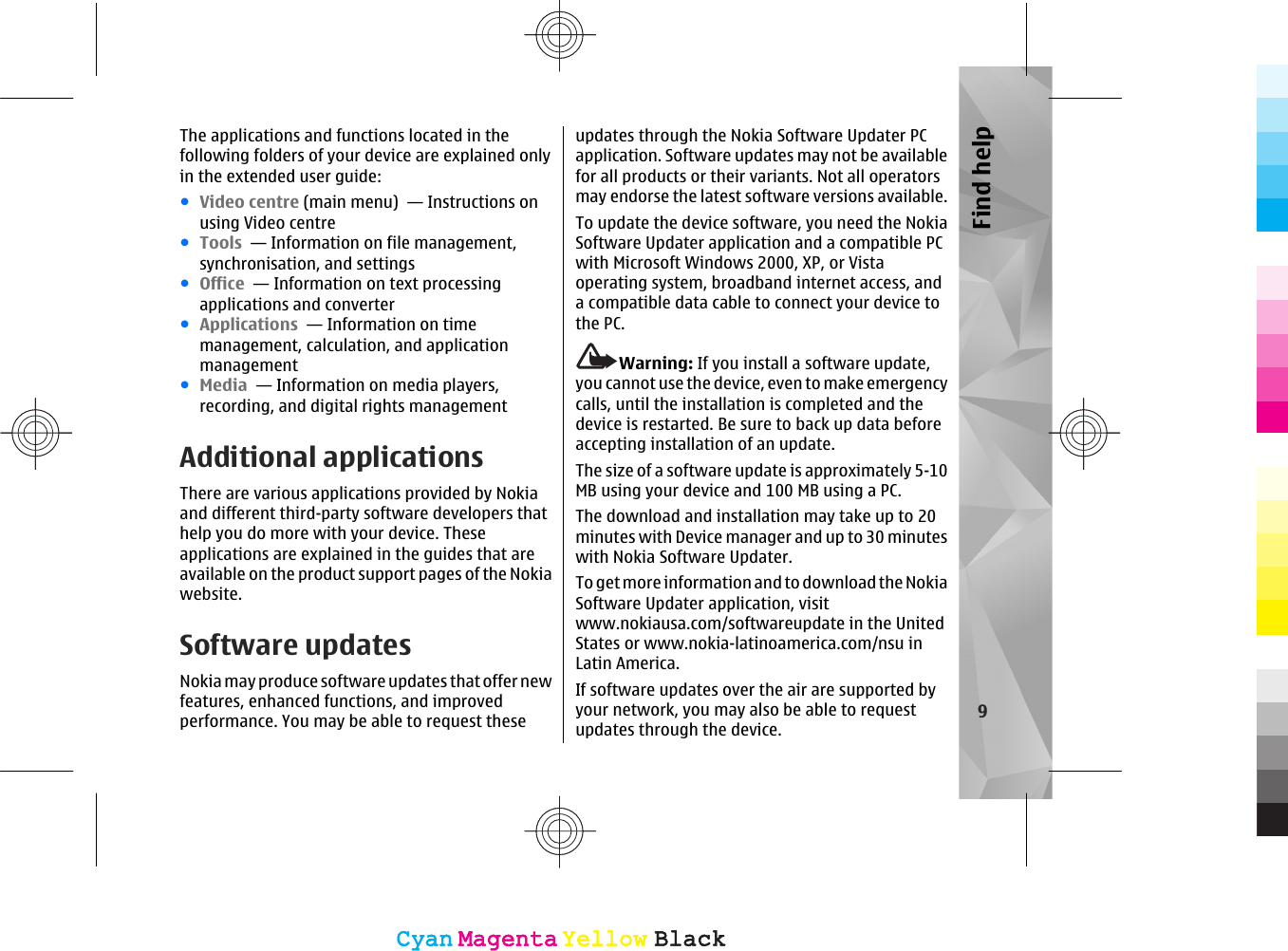 The applications and functions located in thefollowing folders of your device are explained onlyin the extended user guide:●Video centre (main menu)  — Instructions onusing Video centre●Tools  — Information on file management,synchronisation, and settings●Office  — Information on text processingapplications and converter●Applications  — Information on timemanagement, calculation, and applicationmanagement●Media  — Information on media players,recording, and digital rights managementAdditional applicationsThere are various applications provided by Nokiaand different third-party software developers thathelp you do more with your device. Theseapplications are explained in the guides that areavailable on the product support pages of the Nokiawebsite.Software updatesNokia may produce software updates that offer newfeatures, enhanced functions, and improvedperformance. You may be able to request theseupdates through the Nokia Software Updater PCapplication. Software updates may not be availablefor all products or their variants. Not all operatorsmay endorse the latest software versions available.To update the device software, you need the NokiaSoftware Updater application and a compatible PCwith Microsoft Windows 2000, XP, or Vistaoperating system, broadband internet access, anda compatible data cable to connect your device tothe PC.Warning: If you install a software update,you cannot use the device, even to make emergencycalls, until the installation is completed and thedevice is restarted. Be sure to back up data beforeaccepting installation of an update.The size of a software update is approximately 5-10MB using your device and 100 MB using a PC.The download and installation may take up to 20minutes with Device manager and up to 30 minuteswith Nokia Software Updater.To get more information and to download the NokiaSoftware Updater application, visitwww.nokiausa.com/softwareupdate in the UnitedStates or www.nokia-latinoamerica.com/nsu inLatin America.If software updates over the air are supported byyour network, you may also be able to requestupdates through the device.9Find helpCyanCyanMagentaMagentaYellowYellowBlackBlackCyanCyanMagentaMagentaYellowYellowBlackBlack