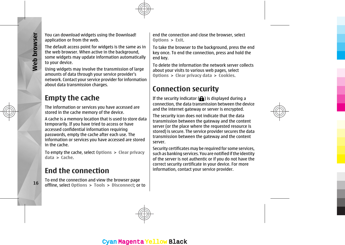 You can download widgets using the Download!application or from the web.The default access point for widgets is the same as inthe web browser. When active in the background,some widgets may update information automaticallyto your device.Using widgets may involve the transmission of largeamounts of data through your service provider&apos;snetwork. Contact your service provider for informationabout data transmission charges.Empty the cacheThe information or services you have accessed arestored in the cache memory of the device.A cache is a memory location that is used to store datatemporarily. If you have tried to access or haveaccessed confidential information requiringpasswords, empty the cache after each use. Theinformation or services you have accessed are storedin the cache.To empty the cache, select Options &gt; Clear privacydata &gt; Cache.End the connectionTo end the connection and view the browser pageoffline, select Options &gt; Tools &gt; Disconnect; or toend the connection and close the browser, selectOptions &gt; Exit.To take the browser to the background, press the endkey once. To end the connection, press and hold theend key.To delete the information the network server collectsabout your visits to various web pages, selectOptions &gt; Clear privacy data &gt; Cookies.Connection securityIf the security indicator ( ) is displayed during aconnection, the data transmission between the deviceand the internet gateway or server is encrypted.The security icon does not indicate that the datatransmission between the gateway and the contentserver (or the place where the requested resource isstored) is secure. The service provider secures the datatransmission between the gateway and the contentserver.Security certificates may be required for some services,such as banking services. You are notified if the identityof the server is not authentic or if you do not have thecorrect security certificate in your device. For moreinformation, contact your service provider.16Web browserCyanCyanMagentaMagentaYellowYellowBlackBlackCyanCyanMagentaMagentaYellowYellowBlackBlack