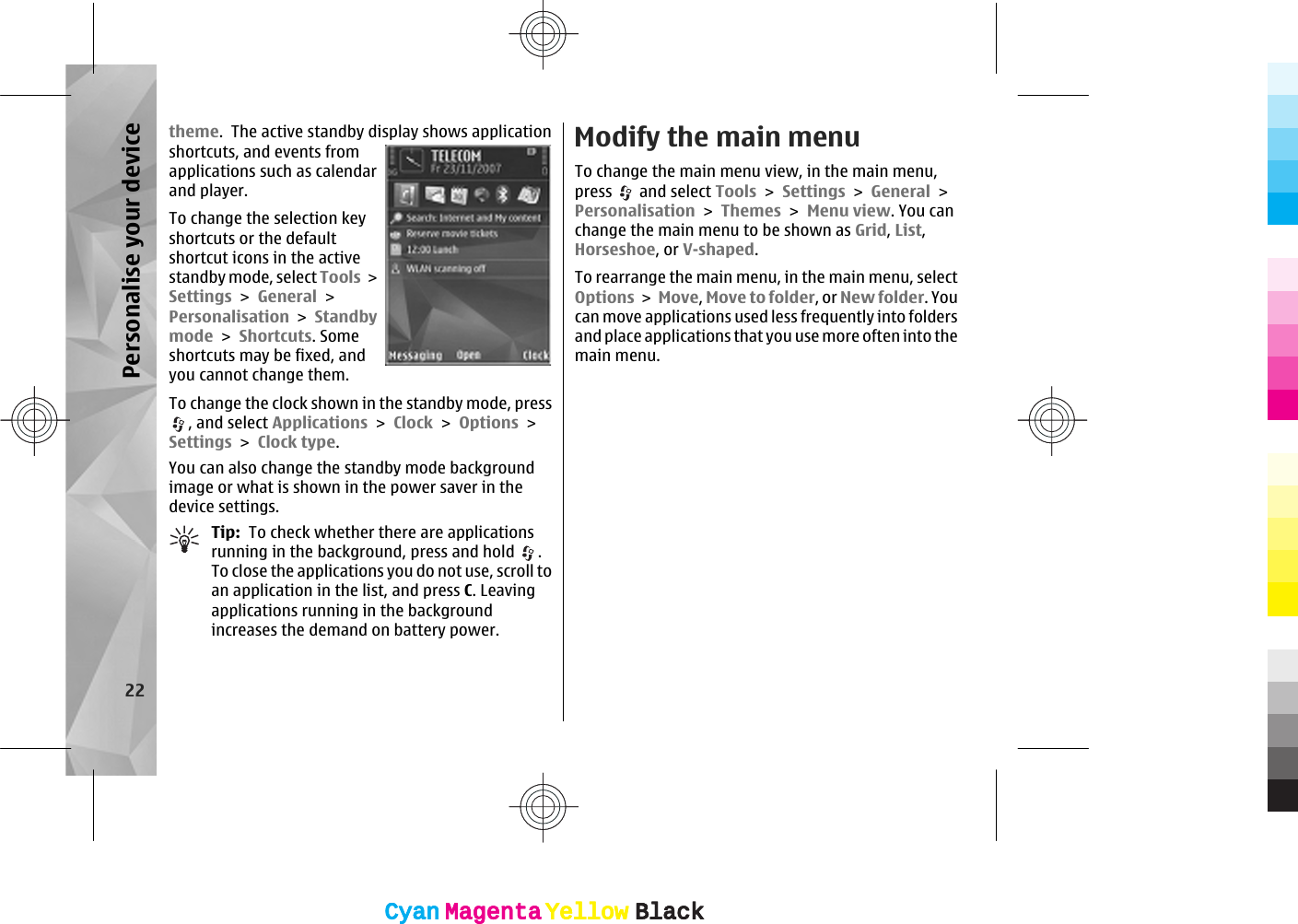 theme.  The active standby display shows applicationshortcuts, and events fromapplications such as calendarand player.To change the selection keyshortcuts or the defaultshortcut icons in the activestandby mode, select Tools &gt;Settings &gt; General &gt;Personalisation &gt; Standbymode &gt; Shortcuts. Someshortcuts may be fixed, andyou cannot change them.To change the clock shown in the standby mode, press, and select Applications &gt; Clock &gt; Options &gt;Settings &gt; Clock type. You can also change the standby mode backgroundimage or what is shown in the power saver in thedevice settings.Tip:  To check whether there are applicationsrunning in the background, press and hold  .To close the applications you do not use, scroll toan application in the list, and press C. Leavingapplications running in the backgroundincreases the demand on battery power.Modify the main menuTo change the main menu view, in the main menu,press   and select Tools &gt; Settings &gt; General &gt;Personalisation &gt; Themes &gt; Menu view. You canchange the main menu to be shown as Grid, List,Horseshoe, or V-shaped.To rearrange the main menu, in the main menu, selectOptions &gt; Move, Move to folder, or New folder. Youcan move applications used less frequently into foldersand place applications that you use more often into themain menu.22Personalise your deviceCyanCyanMagentaMagentaYellowYellowBlackBlackCyanCyanMagentaMagentaYellowYellowBlackBlack