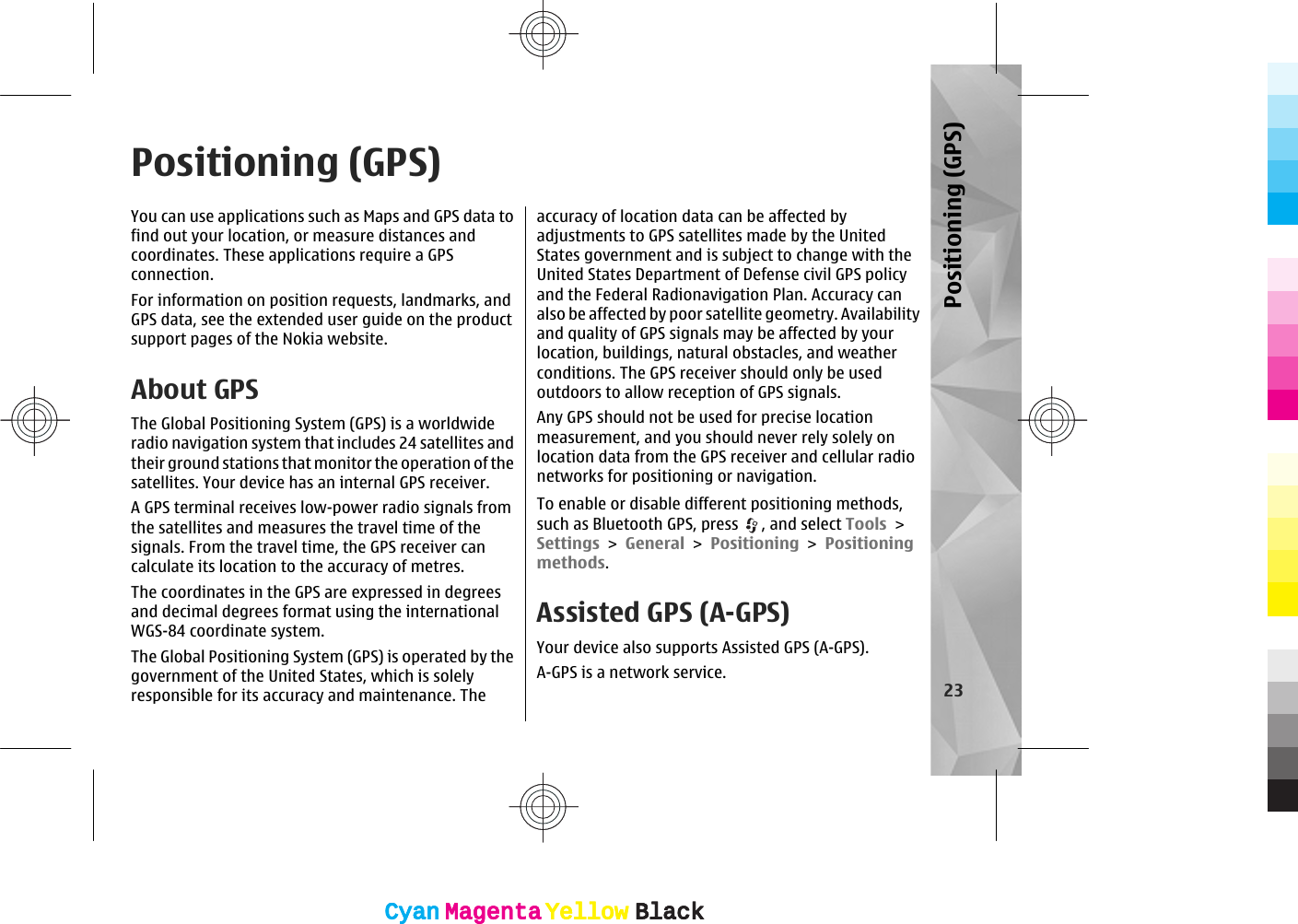 Positioning (GPS)You can use applications such as Maps and GPS data tofind out your location, or measure distances andcoordinates. These applications require a GPSconnection.For information on position requests, landmarks, andGPS data, see the extended user guide on the productsupport pages of the Nokia website.About GPSThe Global Positioning System (GPS) is a worldwideradio navigation system that includes 24 satellites andtheir ground stations that monitor the operation of thesatellites. Your device has an internal GPS receiver.A GPS terminal receives low-power radio signals fromthe satellites and measures the travel time of thesignals. From the travel time, the GPS receiver cancalculate its location to the accuracy of metres.The coordinates in the GPS are expressed in degreesand decimal degrees format using the internationalWGS-84 coordinate system.The Global Positioning System (GPS) is operated by thegovernment of the United States, which is solelyresponsible for its accuracy and maintenance. Theaccuracy of location data can be affected byadjustments to GPS satellites made by the UnitedStates government and is subject to change with theUnited States Department of Defense civil GPS policyand the Federal Radionavigation Plan. Accuracy canalso be affected by poor satellite geometry. Availabilityand quality of GPS signals may be affected by yourlocation, buildings, natural obstacles, and weatherconditions. The GPS receiver should only be usedoutdoors to allow reception of GPS signals.Any GPS should not be used for precise locationmeasurement, and you should never rely solely onlocation data from the GPS receiver and cellular radionetworks for positioning or navigation.To enable or disable different positioning methods,such as Bluetooth GPS, press  , and select Tools &gt;Settings &gt; General &gt; Positioning &gt; Positioningmethods.Assisted GPS (A-GPS)Your device also supports Assisted GPS (A-GPS).A-GPS is a network service.23Positioning (GPS)CyanCyanMagentaMagentaYellowYellowBlackBlackCyanCyanMagentaMagentaYellowYellowBlackBlack