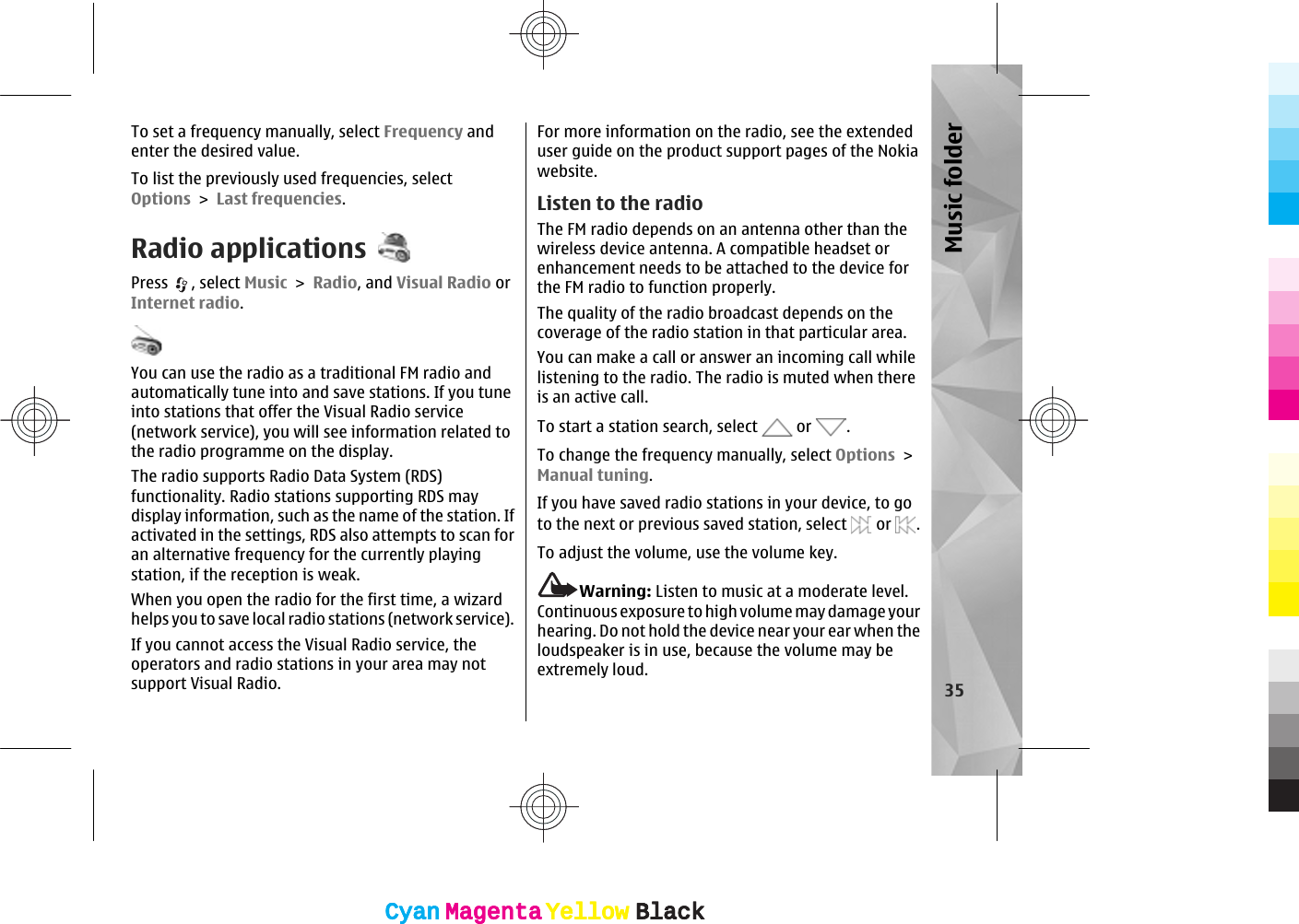 To set a frequency manually, select Frequency andenter the desired value.To list the previously used frequencies, selectOptions &gt; Last frequencies.Radio applicationsPress  , select Music &gt; Radio, and Visual Radio orInternet radio. You can use the radio as a traditional FM radio andautomatically tune into and save stations. If you tuneinto stations that offer the Visual Radio service(network service), you will see information related tothe radio programme on the display.The radio supports Radio Data System (RDS)functionality. Radio stations supporting RDS maydisplay information, such as the name of the station. Ifactivated in the settings, RDS also attempts to scan foran alternative frequency for the currently playingstation, if the reception is weak.When you open the radio for the first time, a wizardhelps you to save local radio stations (network service).If you cannot access the Visual Radio service, theoperators and radio stations in your area may notsupport Visual Radio.For more information on the radio, see the extendeduser guide on the product support pages of the Nokiawebsite.Listen to the radioThe FM radio depends on an antenna other than thewireless device antenna. A compatible headset orenhancement needs to be attached to the device forthe FM radio to function properly.The quality of the radio broadcast depends on thecoverage of the radio station in that particular area.You can make a call or answer an incoming call whilelistening to the radio. The radio is muted when thereis an active call.To start a station search, select   or  .To change the frequency manually, select Options &gt;Manual tuning.If you have saved radio stations in your device, to goto the next or previous saved station, select   or  .To adjust the volume, use the volume key.Warning: Listen to music at a moderate level.Continuous exposure to high volume may damage yourhearing. Do not hold the device near your ear when theloudspeaker is in use, because the volume may beextremely loud.35Music folderCyanCyanMagentaMagentaYellowYellowBlackBlackCyanCyanMagentaMagentaYellowYellowBlackBlack