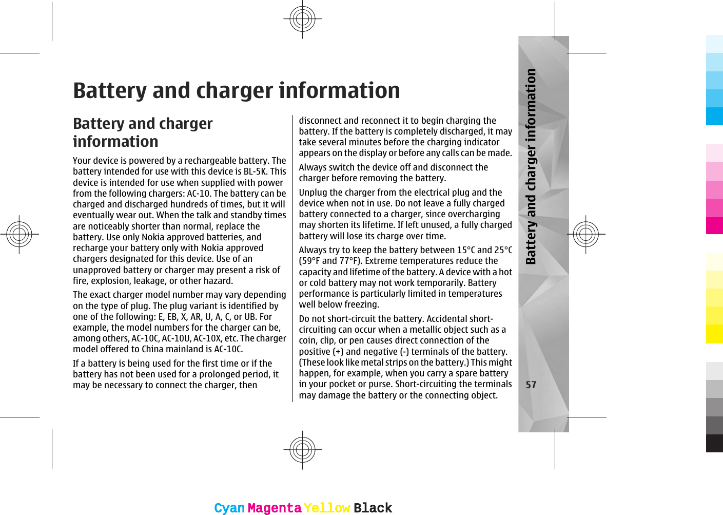 Battery and charger informationBattery and chargerinformationYour device is powered by a rechargeable battery. Thebattery intended for use with this device is BL-5K. Thisdevice is intended for use when supplied with powerfrom the following chargers: AC-10. The battery can becharged and discharged hundreds of times, but it willeventually wear out. When the talk and standby timesare noticeably shorter than normal, replace thebattery. Use only Nokia approved batteries, andrecharge your battery only with Nokia approvedchargers designated for this device. Use of anunapproved battery or charger may present a risk offire, explosion, leakage, or other hazard.The exact charger model number may vary dependingon the type of plug. The plug variant is identified byone of the following: E, EB, X, AR, U, A, C, or UB. Forexample, the model numbers for the charger can be,among others, AC-10C, AC-10U, AC-10X, etc. The chargermodel offered to China mainland is AC-10C.If a battery is being used for the first time or if thebattery has not been used for a prolonged period, itmay be necessary to connect the charger, thendisconnect and reconnect it to begin charging thebattery. If the battery is completely discharged, it maytake several minutes before the charging indicatorappears on the display or before any calls can be made.Always switch the device off and disconnect thecharger before removing the battery.Unplug the charger from the electrical plug and thedevice when not in use. Do not leave a fully chargedbattery connected to a charger, since overchargingmay shorten its lifetime. If left unused, a fully chargedbattery will lose its charge over time.Always try to keep the battery between 15°C and 25°C(59°F and 77°F). Extreme temperatures reduce thecapacity and lifetime of the battery. A device with a hotor cold battery may not work temporarily. Batteryperformance is particularly limited in temperatureswell below freezing.Do not short-circuit the battery. Accidental short-circuiting can occur when a metallic object such as acoin, clip, or pen causes direct connection of thepositive (+) and negative (-) terminals of the battery.(These look like metal strips on the battery.) This mighthappen, for example, when you carry a spare batteryin your pocket or purse. Short-circuiting the terminalsmay damage the battery or the connecting object.57Battery and charger informationCyanCyanMagentaMagentaYellowYellowBlackBlackCyanCyanMagentaMagentaYellowYellowBlackBlack