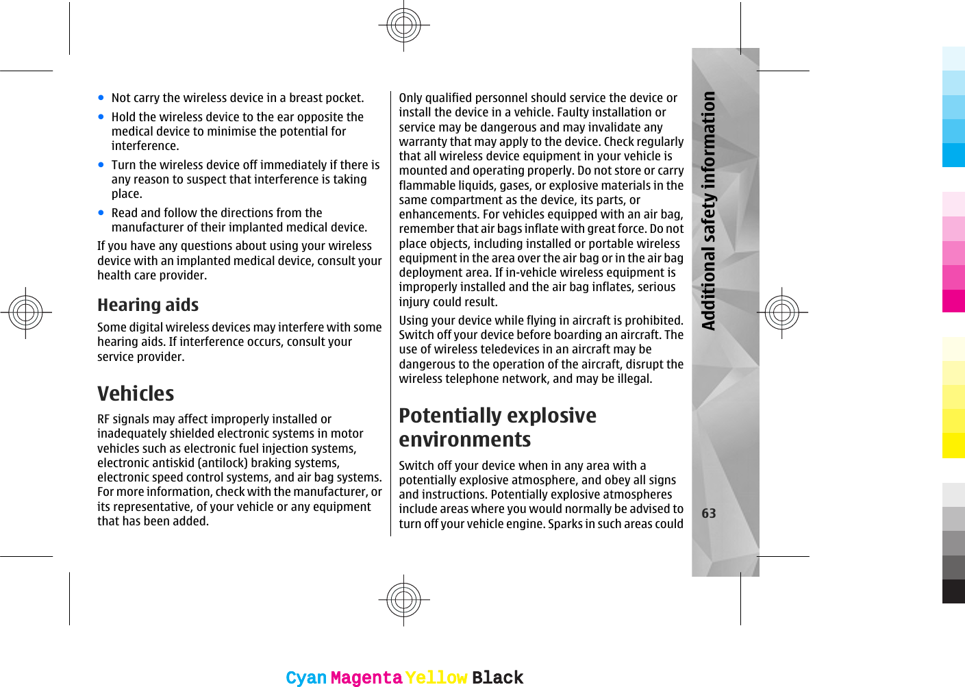 ●Not carry the wireless device in a breast pocket.●Hold the wireless device to the ear opposite themedical device to minimise the potential forinterference.●Turn the wireless device off immediately if there isany reason to suspect that interference is takingplace.●Read and follow the directions from themanufacturer of their implanted medical device.If you have any questions about using your wirelessdevice with an implanted medical device, consult yourhealth care provider.Hearing aidsSome digital wireless devices may interfere with somehearing aids. If interference occurs, consult yourservice provider.VehiclesRF signals may affect improperly installed orinadequately shielded electronic systems in motorvehicles such as electronic fuel injection systems,electronic antiskid (antilock) braking systems,electronic speed control systems, and air bag systems.For more information, check with the manufacturer, orits representative, of your vehicle or any equipmentthat has been added.Only qualified personnel should service the device orinstall the device in a vehicle. Faulty installation orservice may be dangerous and may invalidate anywarranty that may apply to the device. Check regularlythat all wireless device equipment in your vehicle ismounted and operating properly. Do not store or carryflammable liquids, gases, or explosive materials in thesame compartment as the device, its parts, orenhancements. For vehicles equipped with an air bag,remember that air bags inflate with great force. Do notplace objects, including installed or portable wirelessequipment in the area over the air bag or in the air bagdeployment area. If in-vehicle wireless equipment isimproperly installed and the air bag inflates, seriousinjury could result.Using your device while flying in aircraft is prohibited.Switch off your device before boarding an aircraft. Theuse of wireless teledevices in an aircraft may bedangerous to the operation of the aircraft, disrupt thewireless telephone network, and may be illegal.Potentially explosiveenvironmentsSwitch off your device when in any area with apotentially explosive atmosphere, and obey all signsand instructions. Potentially explosive atmospheresinclude areas where you would normally be advised toturn off your vehicle engine. Sparks in such areas could 63Additional safety informationCyanCyanMagentaMagentaYellowYellowBlackBlackCyanCyanMagentaMagentaYellowYellowBlackBlack