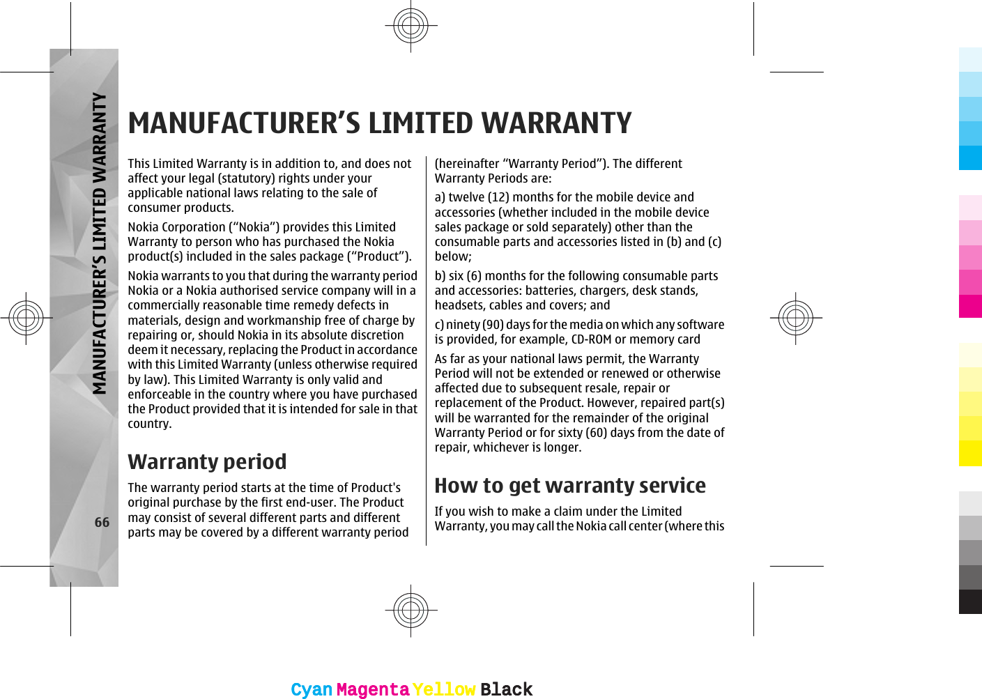 MANUFACTURER’S LIMITED WARRANTYThis Limited Warranty is in addition to, and does notaffect your legal (statutory) rights under yourapplicable national laws relating to the sale ofconsumer products.Nokia Corporation (“Nokia”) provides this LimitedWarranty to person who has purchased the Nokiaproduct(s) included in the sales package (“Product”).Nokia warrants to you that during the warranty periodNokia or a Nokia authorised service company will in acommercially reasonable time remedy defects inmaterials, design and workmanship free of charge byrepairing or, should Nokia in its absolute discretiondeem it necessary, replacing the Product in accordancewith this Limited Warranty (unless otherwise requiredby law). This Limited Warranty is only valid andenforceable in the country where you have purchasedthe Product provided that it is intended for sale in thatcountry.Warranty periodThe warranty period starts at the time of Product&apos;soriginal purchase by the first end-user. The Productmay consist of several different parts and differentparts may be covered by a different warranty period(hereinafter “Warranty Period”). The differentWarranty Periods are:a) twelve (12) months for the mobile device andaccessories (whether included in the mobile devicesales package or sold separately) other than theconsumable parts and accessories listed in (b) and (c)below;b) six (6) months for the following consumable partsand accessories: batteries, chargers, desk stands,headsets, cables and covers; andc) ninety (90) days for the media on which any softwareis provided, for example, CD-ROM or memory cardAs far as your national laws permit, the WarrantyPeriod will not be extended or renewed or otherwiseaffected due to subsequent resale, repair orreplacement of the Product. However, repaired part(s)will be warranted for the remainder of the originalWarranty Period or for sixty (60) days from the date ofrepair, whichever is longer.How to get warranty serviceIf you wish to make a claim under the LimitedWarranty, you may call the Nokia call center (where this66MANUFACTURER’S LIMITED WARRANTYCyanCyanMagentaMagentaYellowYellowBlackBlackCyanCyanMagentaMagentaYellowYellowBlackBlack