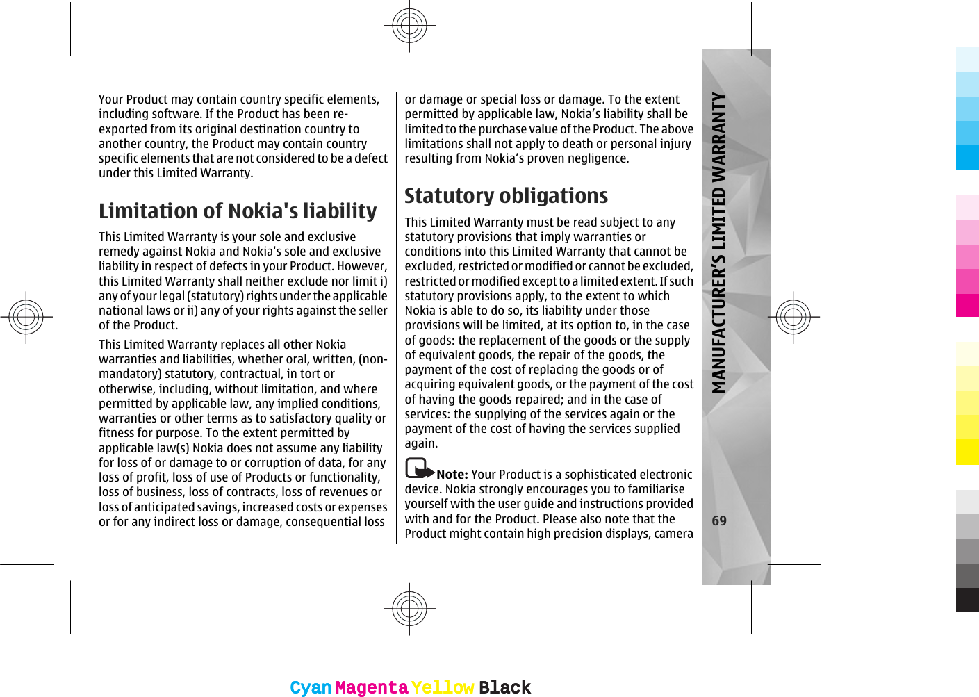 Your Product may contain country specific elements,including software. If the Product has been re-exported from its original destination country toanother country, the Product may contain countryspecific elements that are not considered to be a defectunder this Limited Warranty.Limitation of Nokia&apos;s liabilityThis Limited Warranty is your sole and exclusiveremedy against Nokia and Nokia&apos;s sole and exclusiveliability in respect of defects in your Product. However,this Limited Warranty shall neither exclude nor limit i)any of your legal (statutory) rights under the applicablenational laws or ii) any of your rights against the sellerof the Product.This Limited Warranty replaces all other Nokiawarranties and liabilities, whether oral, written, (non-mandatory) statutory, contractual, in tort orotherwise, including, without limitation, and wherepermitted by applicable law, any implied conditions,warranties or other terms as to satisfactory quality orfitness for purpose. To the extent permitted byapplicable law(s) Nokia does not assume any liabilityfor loss of or damage to or corruption of data, for anyloss of profit, loss of use of Products or functionality,loss of business, loss of contracts, loss of revenues orloss of anticipated savings, increased costs or expensesor for any indirect loss or damage, consequential lossor damage or special loss or damage. To the extentpermitted by applicable law, Nokia’s liability shall belimited to the purchase value of the Product. The abovelimitations shall not apply to death or personal injuryresulting from Nokia’s proven negligence.Statutory obligationsThis Limited Warranty must be read subject to anystatutory provisions that imply warranties orconditions into this Limited Warranty that cannot beexcluded, restricted or modified or cannot be excluded,restricted or modified except to a limited extent. If suchstatutory provisions apply, to the extent to whichNokia is able to do so, its liability under thoseprovisions will be limited, at its option to, in the caseof goods: the replacement of the goods or the supplyof equivalent goods, the repair of the goods, thepayment of the cost of replacing the goods or ofacquiring equivalent goods, or the payment of the costof having the goods repaired; and in the case ofservices: the supplying of the services again or thepayment of the cost of having the services suppliedagain.Note: Your Product is a sophisticated electronicdevice. Nokia strongly encourages you to familiariseyourself with the user guide and instructions providedwith and for the Product. Please also note that theProduct might contain high precision displays, camera69MANUFACTURER’S LIMITED WARRANTYCyanCyanMagentaMagentaYellowYellowBlackBlackCyanCyanMagentaMagentaYellowYellowBlackBlack