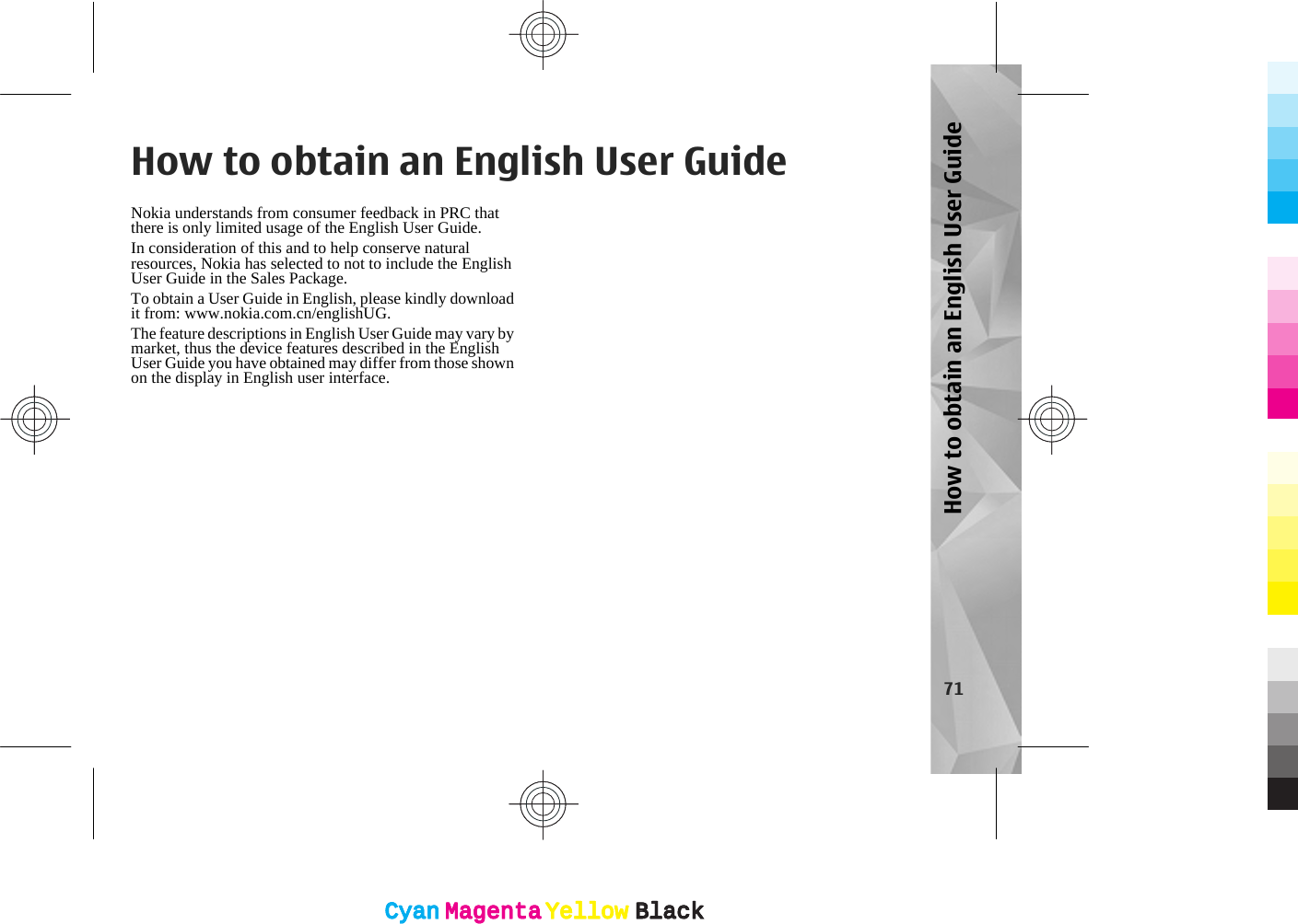 How to obtain an English User GuideNokia understands from consumer feedback in PRC thatthere is only limited usage of the English User Guide.In consideration of this and to help conserve naturalresources, Nokia has selected to not to include the EnglishUser Guide in the Sales Package.To obtain a User Guide in English, please kindly downloadit from: www.nokia.com.cn/englishUG.The feature descriptions in English User Guide may vary bymarket, thus the device features described in the EnglishUser Guide you have obtained may differ from those shownon the display in English user interface.71How to obtain an English User GuideCyanCyanMagentaMagentaYellowYellowBlackBlackCyanCyanMagentaMagentaYellowYellowBlackBlack