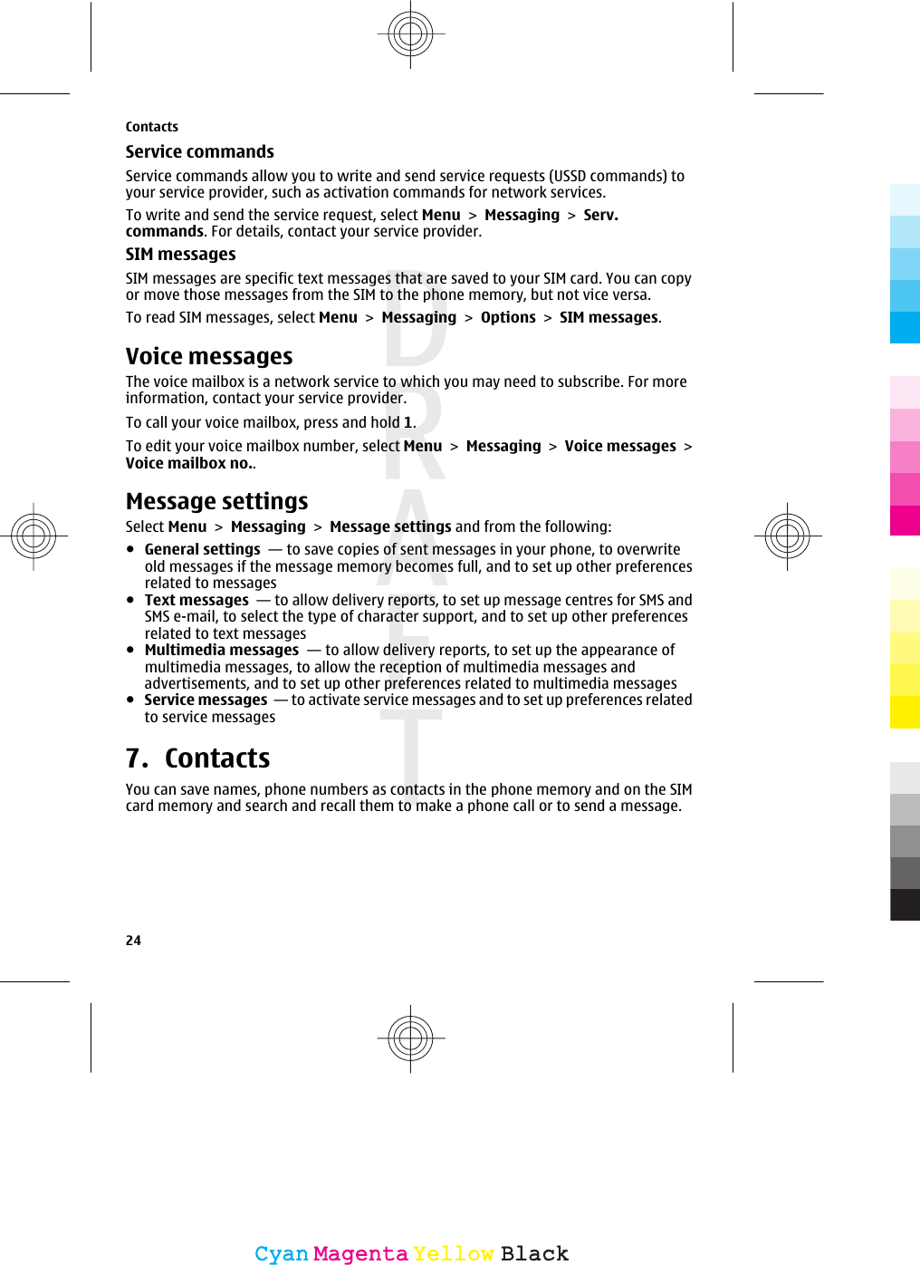 Service commandsService commands allow you to write and send service requests (USSD commands) toyour service provider, such as activation commands for network services.To write and send the service request, select Menu &gt; Messaging &gt; Serv.commands. For details, contact your service provider.SIM messagesSIM messages are specific text messages that are saved to your SIM card. You can copyor move those messages from the SIM to the phone memory, but not vice versa.To read SIM messages, select Menu &gt; Messaging &gt; Options &gt; SIM messages.Voice messagesThe voice mailbox is a network service to which you may need to subscribe. For moreinformation, contact your service provider.To call your voice mailbox, press and hold 1.To edit your voice mailbox number, select Menu &gt; Messaging &gt; Voice messages &gt;Voice mailbox no..Message settingsSelect Menu &gt; Messaging &gt; Message settings and from the following:●General settings  — to save copies of sent messages in your phone, to overwriteold messages if the message memory becomes full, and to set up other preferencesrelated to messages●Text messages  — to allow delivery reports, to set up message centres for SMS andSMS e-mail, to select the type of character support, and to set up other preferencesrelated to text messages●Multimedia messages  — to allow delivery reports, to set up the appearance ofmultimedia messages, to allow the reception of multimedia messages andadvertisements, and to set up other preferences related to multimedia messages●Service messages  — to activate service messages and to set up preferences relatedto service messages7. ContactsYou can save names, phone numbers as contacts in the phone memory and on the SIMcard memory and search and recall them to make a phone call or to send a message.Contacts24CyanCyanMagentaMagentaYellowYellowBlackBlack