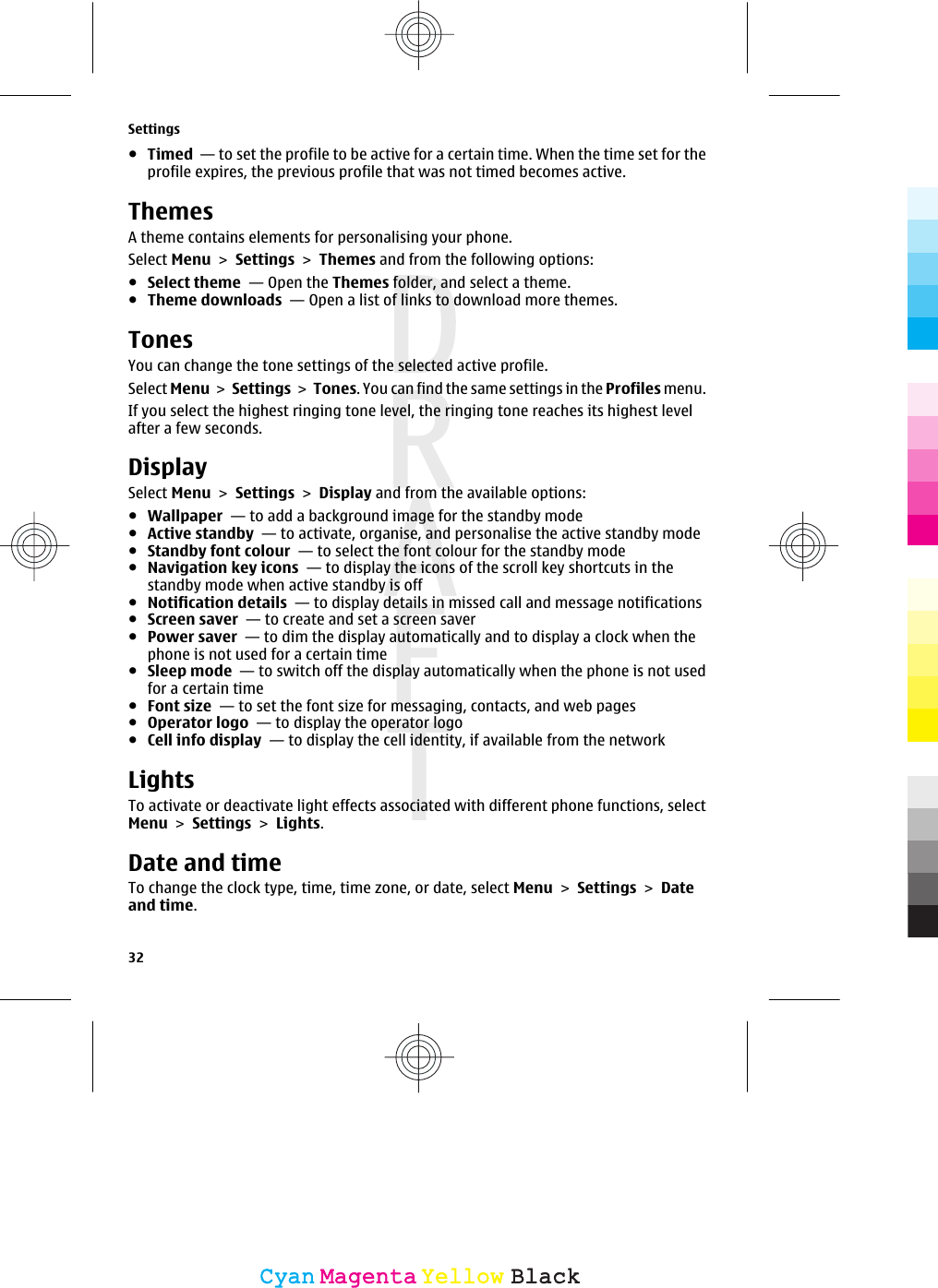 ●Timed  — to set the profile to be active for a certain time. When the time set for theprofile expires, the previous profile that was not timed becomes active.ThemesA theme contains elements for personalising your phone.Select Menu &gt; Settings &gt; Themes and from the following options:●Select theme  — Open the Themes folder, and select a theme.●Theme downloads  — Open a list of links to download more themes.TonesYou can change the tone settings of the selected active profile.Select Menu &gt; Settings &gt; Tones. You can find the same settings in the Profiles menu.If you select the highest ringing tone level, the ringing tone reaches its highest levelafter a few seconds.DisplaySelect Menu &gt; Settings &gt; Display and from the available options:●Wallpaper  — to add a background image for the standby mode●Active standby  — to activate, organise, and personalise the active standby mode●Standby font colour  — to select the font colour for the standby mode●Navigation key icons  — to display the icons of the scroll key shortcuts in thestandby mode when active standby is off●Notification details  — to display details in missed call and message notifications●Screen saver  — to create and set a screen saver●Power saver  — to dim the display automatically and to display a clock when thephone is not used for a certain time●Sleep mode  — to switch off the display automatically when the phone is not usedfor a certain time●Font size  — to set the font size for messaging, contacts, and web pages●Operator logo  — to display the operator logo●Cell info display  — to display the cell identity, if available from the networkLightsTo activate or deactivate light effects associated with different phone functions, selectMenu &gt; Settings &gt; Lights.Date and timeTo change the clock type, time, time zone, or date, select Menu &gt; Settings &gt; Dateand time.Settings32CyanCyanMagentaMagentaYellowYellowBlackBlack