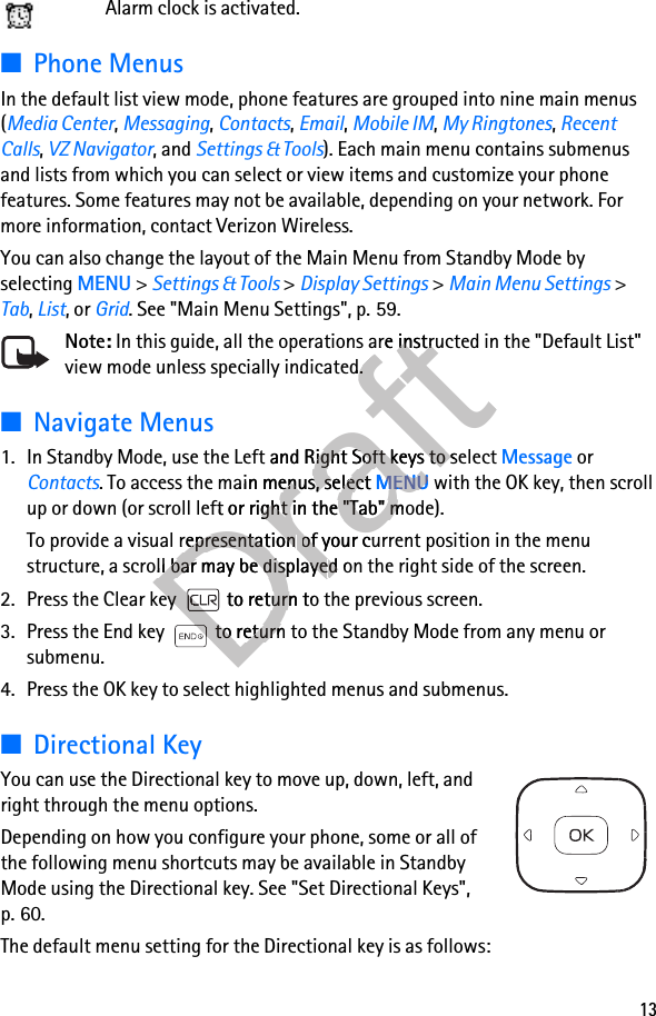 13Alarm clock is activated.■Phone MenusIn the default list view mode, phone features are grouped into nine main menus (Media Center, Messaging, Contacts, Email, Mobile IM, My Ringtones, Recent Calls, VZ Navigator, and Settings &amp; Tools). Each main menu contains submenus and lists from which you can select or view items and customize your phone features. Some features may not be available, depending on your network. For more information, contact Verizon Wireless.You can also change the layout of the Main Menu from Standby Mode by selecting MENU &gt; Settings &amp; Tools &gt; Display Settings &gt; Main Menu Settings &gt; Tab, List, or Grid. See &quot;Main Menu Settings&quot;, p. 59.Note: In this guide, all the operations are instructed in the &quot;Default List&quot; view mode unless specially indicated.■Navigate Menus1. In Standby Mode, use the Left and Right Soft keys to select Message or Contacts. To access the main menus, select MENU with the OK key, then scroll up or down (or scroll left or right in the &quot;Tab&quot; mode).To provide a visual representation of your current position in the menu structure, a scroll bar may be displayed on the right side of the screen. 2. Press the Clear key  to return to the previous screen.3. Press the End key  to return to the Standby Mode from any menu or submenu.4. Press the OK key to select highlighted menus and submenus.■Directional KeyYou can use the Directional key to move up, down, left, and right through the menu options.Depending on how you configure your phone, some or all of the following menu shortcuts may be available in Standby Mode using the Directional key. See &quot;Set Directional Keys&quot;, p. 60.The default menu setting for the Directional key is as follows:Draft In this guide, all the operations are instructed in the &quot;Default List&quot; Draft In this guide, all the operations are instructed in the &quot;Default List&quot; view mode unless specially indicated.Draftview mode unless specially indicated.1. In Standby Mode, use the Left Draft1. In Standby Mode, use the Left and Right Soft keys to select Draftand Right Soft keys to select . To access the main menus, select Draft. To access the main menus, select MENUDraftMENU with the OK key, then scroll Draft with the OK key, then scroll up or down (or scroll left or right in the &quot;Tab&quot; mode).Draftup or down (or scroll left or right in the &quot;Tab&quot; mode).To provide a visual representation DraftTo provide a visual representation of your current position in the menu Draftof your current position in the menu structure, a scroll bar may be displayeDraftstructure, a scroll bar may be displayed on the right side of the screen. Draftd on the right side of the screen. 2. Press the Clear key  to return to the previous screen.Draft2. Press the Clear key  to return to the previous screen.3. Press the End key  to return to the Standby Mode from any menu or Draft3. Press the End key  to return to the Standby Mode from any menu or DraftDraftDraftDraftDraftDraftDraft