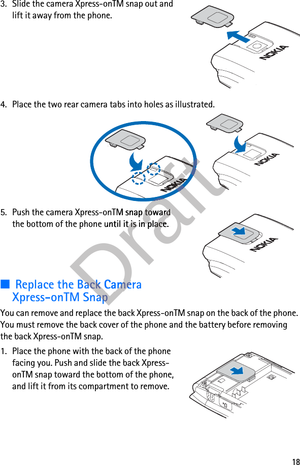 183. Slide the camera Xpress-onTM snap out and lift it away from the phone.4. Place the two rear camera tabs into holes as illustrated.5. Push the camera Xpress-onTM snap toward the bottom of the phone until it is in place.■Replace the Back Camera Xpress-onTM SnapYou can remove and replace the back Xpress-onTM snap on the back of the phone. You must remove the back cover of the phone and the battery before removing the back Xpress-onTM snap.1. Place the phone with the back of the phone facing you. Push and slide the back Xpress-onTM snap toward the bottom of the phone, and lift it from its compartment to remove.DraftDraftDraftDraftDraftDraftDraftDraftDraftDraftDraftDraftDraftDraftDraftDraftDraftDraftDraftDraftDraftDraftDraftDraftDraftDraftDraftDraftDraftDraftDraftDraftDraftDraftDraftDraftDraftDraftDraftDraftDraftDraftDraftDraftDraftDraftDraftDraftDraftDraftDraftDraftDraftDraftDraftDraftDraftDraftDraftDraftDraftDraft5. Push the camera Xpress-onTM snap toward Draft5. Push the camera Xpress-onTM snap toward the bottom of the phone until it is in place.Draftthe bottom of the phone until it is in place.Replace the Back Camera DraftReplace the Back Camera Xpress-onTM SnapDraftXpress-onTM SnapDraftDraftDraftDraftDraftDraftDraftDraftDraftDraftDraftDraftDraftDraft