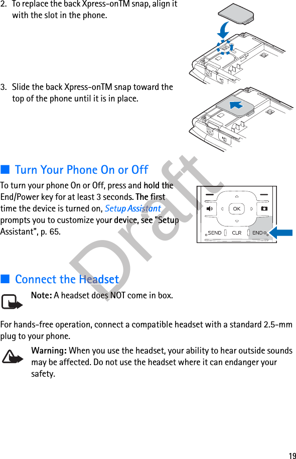 192. To replace the back Xpress-onTM snap, align it with the slot in the phone.3. Slide the back Xpress-onTM snap toward the top of the phone until it is in place.■Turn Your Phone On or OffTo turn your phone On or Off, press and hold the End/Power key for at least 3 seconds. The first time the device is turned on, Setup Assistant prompts you to customize your device, see &quot;Setup Assistant&quot;, p. 65.■Connect the HeadsetNote: A headset does NOT come in box.For hands-free operation, connect a compatible headset with a standard 2.5-mm plug to your phone. Warning: When you use the headset, your ability to hear outside sounds may be affected. Do not use the headset where it can endanger your safety.DraftTo turn your phone On or Off, press and hold the DraftTo turn your phone On or Off, press and hold the t 3 seconds. The first Draftt 3 seconds. The first Setup AssistantDraftSetup Assistantprompts you to customize your device, see &quot;Setup Draftprompts you to customize your device, see &quot;Setup Connect the HeadsetDraftConnect the Headset A headset does NOT come in box.Draft A headset does NOT come in box.DraftDraftDraftDraftDraftDraftDraftDraftDraftDraftDraftDraftDraftDraftDraft