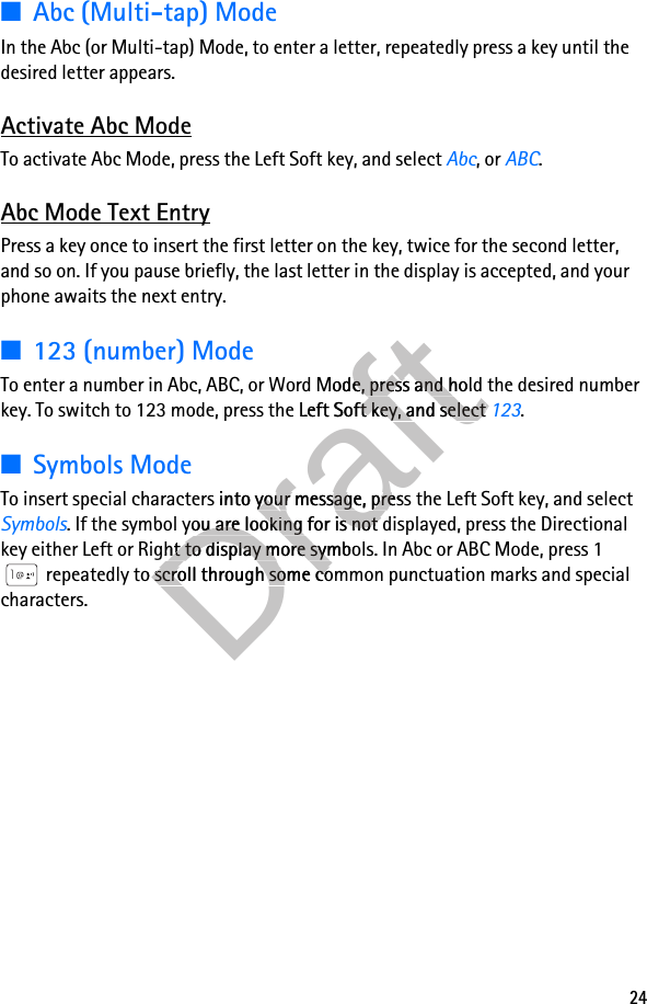 24■Abc (Multi-tap) ModeIn the Abc (or Multi-tap) Mode, to enter a letter, repeatedly press a key until the desired letter appears.Activate Abc ModeTo activate Abc Mode, press the Left Soft key, and select Abc, or ABC.Abc Mode Text EntryPress a key once to insert the first letter on the key, twice for the second letter, and so on. If you pause briefly, the last letter in the display is accepted, and your phone awaits the next entry.■123 (number) ModeTo enter a number in Abc, ABC, or Word Mode, press and hold the desired number key. To switch to 123 mode, press the Left Soft key, and select 123.■Symbols ModeTo insert special characters into your message, press the Left Soft key, and select Symbols. If the symbol you are looking for is not displayed, press the Directional key either Left or Right to display more symbols. In Abc or ABC Mode, press 1 repeatedly to scroll through some common punctuation marks and special characters.Draftrd Mode, press and hold the desired number Draftrd Mode, press and hold the desired number key. To switch to 123 mode, press the Left Soft key, and select Draftkey. To switch to 123 mode, press the Left Soft key, and select To insert special characters into your meDraftTo insert special characters into your message, press the Left Draftssage, press the Left Draft. If the symbol you are looking for is not displayed, press the Directional Draft. If the symbol you are looking for is not displayed, press the Directional key either Left or Right to display more symbols. In Abc or ABC Mode, press 1 Draftkey either Left or Right to display more symbols. In Abc or ABC Mode, press 1 Draftrepeatedly to scroll through some common punctuation marks and special Draftrepeatedly to scroll through some common punctuation marks and special 