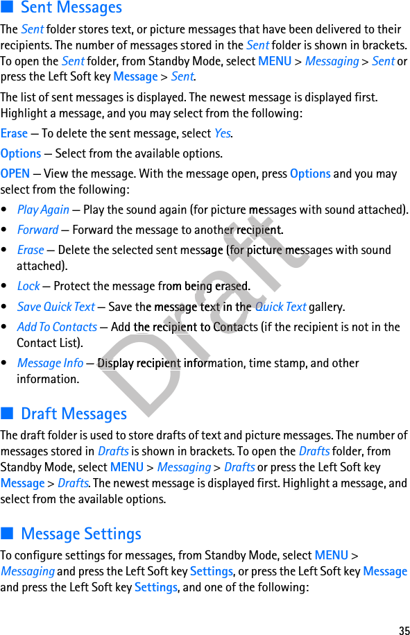 35■Sent MessagesThe Sent folder stores text, or picture messages that have been delivered to their recipients. The number of messages stored in the Sent folder is shown in brackets. To open the Sent folder, from Standby Mode, select MENU &gt; Messaging &gt; Sent or press the Left Soft key Message &gt; Sent. The list of sent messages is displayed. The newest message is displayed first. Highlight a message, and you may select from the following:Erase — To delete the sent message, select Yes.Options — Select from the available options.OPEN — View the message. With the message open, press Options and you may select from the following:•Play Again — Play the sound again (for picture messages with sound attached).•Forward — Forward the message to another recipient.•Erase — Delete the selected sent message (for picture messages with sound attached).•Lock — Protect the message from being erased.•Save Quick Text — Save the message text in the Quick Text gallery. •Add To Contacts — Add the recipient to Contacts (if the recipient is not in the Contact List).•Message Info — Display recipient information, time stamp, and other information.■Draft MessagesThe draft folder is used to store drafts of text and picture messages. The number of messages stored in Drafts is shown in brackets. To open the Drafts folder, from Standby Mode, select MENU &gt; Messaging &gt; Drafts or press the Left Soft key Message &gt; Drafts. The newest message is displayed first. Highlight a message, and select from the available options.■Message SettingsTo configure settings for messages, from Standby Mode, select MENU &gt; Messaging and press the Left Soft key Settings, or press the Left Soft key Message and press the Left Soft key Settings, and one of the following:Draft — Play the sound again (for picture messages with sound attached).Draft — Play the sound again (for picture messages with sound attached). — Forward the message to another recipient.Draft — Forward the message to another recipient. — Delete the selected sent messagDraft — Delete the selected sent message (for picture messages with sound Drafte (for picture messages with sound  — Protect the message from being erased.Draft — Protect the message from being erased. — Save the message text in the Draft — Save the message text in the Quick TextDraftQuick Text — Add the recipient to Contacts (if the recipient is not in the Draft — Add the recipient to Contacts (if the recipient is not in the Draft — Display recipient information, time stamp, and other Draft — Display recipient information, time stamp, and other 