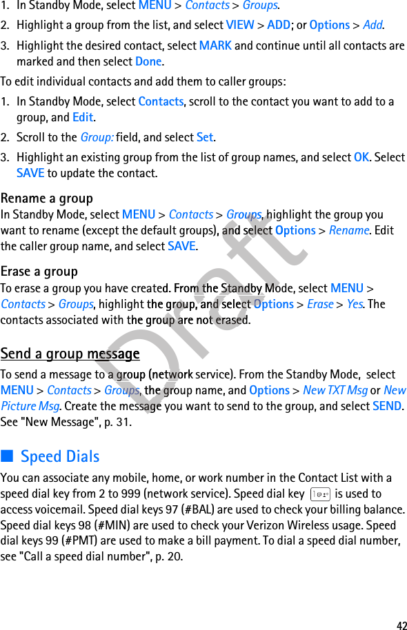 421. In Standby Mode, select MENU &gt; Contacts &gt; Groups.2. Highlight a group from the list, and select VIEW &gt; ADD; or Options &gt; Add.3. Highlight the desired contact, select MARK and continue until all contacts are marked and then select Done. To edit individual contacts and add them to caller groups:1. In Standby Mode, select Contacts, scroll to the contact you want to add to a group, and Edit.2. Scroll to the Group: field, and select Set.3. Highlight an existing group from the list of group names, and select OK. Select SAVE to update the contact.Rename a groupIn Standby Mode, select MENU &gt; Contacts &gt; Groups, highlight the group you want to rename (except the default groups), and select Options &gt; Rename. Edit the caller group name, and select SAVE.Erase a groupTo erase a group you have created. From the Standby Mode, select MENU &gt; Contacts &gt; Groups, highlight the group, and select Options &gt; Erase &gt; Yes. The contacts associated with the group are not erased.Send a group messageTo send a message to a group (network service). From the Standby Mode,  select MENU &gt; Contacts &gt; Groups, the group name, and Options &gt; New TXT Msg or New Picture Msg. Create the message you want to send to the group, and select SEND. See &quot;New Message&quot;, p. 31.■Speed DialsYou can associate any mobile, home, or work number in the Contact List with a speed dial key from 2 to 999 (network service). Speed dial key   is used to access voicemail. Speed dial keys 97 (#BAL) are used to check your billing balance. Speed dial keys 98 (#MIN) are used to check your Verizon Wireless usage. Speed dial keys 99 (#PMT) are used to make a bill payment. To dial a speed dial number, see &quot;Call a speed dial number&quot;, p. 20.DraftGroupsDraftGroups, highlight the group you Draft, highlight the group you default groups), and select Draftdefault groups), and select OptionsDraftOptionsTo erase a group you have created. From the Standby Mode, select DraftTo erase a group you have created. From the Standby Mode, select , highlight the group, and select Draft, highlight the group, and select OptionsDraftOptionscontacts associated with the group are not erased.Draftcontacts associated with the group are not erased.Send a group messageDraftSend a group messageDraftTo send a message to a group (network DraftTo send a message to a group (network service). From the Standby Mode,  select Draftservice). From the Standby Mode,  select GroupsDraftGroups, the group name, and Draft, the group name, and Draft. Create the message you want to Draft. Create the message you want to 