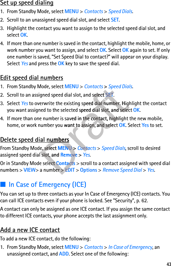 43Set up speed dialing1. From Standby Mode, select MENU &gt; Contacts &gt; Speed Dials.2. Scroll to an unassigned speed dial slot, and select SET.3. Highlight the contact you want to assign to the selected speed dial slot, and select OK. 4. If more than one number is saved in the contact, highlight the mobile, home, or work number you want to assign, and select OK. Select OK again to set. If only one number is saved, &quot;Set Speed Dial to contact?&quot; will appear on your display. Select Yes and press the OK key to save the speed dial.Edit speed dial numbers1. From Standby Mode, select MENU &gt; Contacts &gt; Speed Dials.2. Scroll to an assigned speed dial slot, and select SET.3. Select Yes to overwrite the existing speed dial number. Highlight the contact you want assigned to the selected speed dial slot, and select OK.4. If more than one number is saved in the contact, highlight the new mobile, home, or work number you want to assign, and select OK. Select Yes to set.Delete speed dial numbersFrom Standby Mode, select MENU &gt; Contacts &gt; Speed Dials, scroll to desired assigned speed dial slot, and Remove &gt; Yes.Or in Standby Mode select Contacts &gt; scroll to a contact assigned with speed dial numbers &gt; VIEW&gt; a number &gt; EDIT &gt; Options &gt; Remove Speed Dial &gt; Yes.■In Case of Emergency (ICE)You can set up to three contacts as your In Case of Emergency (ICE) contacts. You can call ICE contacts even if your phone is locked. See &quot;Security&quot;, p. 62.A contact can only be assigned as one ICE contact. If you assign the same contact to different ICE contacts, your phone accepts the last assignment only. Add a new ICE contactTo add a new ICE contact, do the following:1. From Standby Mode, select MENU &gt; Contacts &gt; In Case of Emergency, an unassigned contact, and ADD. Select one of the following:DraftContactsDraftContacts &gt; Draft &gt; Contacts &gt; ContactsDraftContacts &gt; ContactsSpeed DialsDraftSpeed Dials2. Scroll to an assigned speed dial slot, and select Draft2. Scroll to an assigned speed dial slot, and select SETDraftSET.Draft. to overwrite the existing speed dial number. Highlight the contact Draft to overwrite the existing speed dial number. Highlight the contact you want assigned to the selected speed dial slot, and select Draftyou want assigned to the selected speed dial slot, and select 4. If more than one number is saved in the contact, highlight the new mobile, Draft4. If more than one number is saved in the contact, highlight the new mobile, home, or work number you want to assign, and select Drafthome, or work number you want to assign, and select Delete speed dial numbersDraftDelete speed dial numbersDraftFrom Standby Mode, select DraftFrom Standby Mode, select MENUDraftMENU &gt; Draft &gt; ContactsDraftContactsassigned speed dial slot, and Draftassigned speed dial slot, and RemoveDraftRemove &gt; Draft &gt; YesDraftYesOr in Standby Mode select DraftOr in Standby Mode select ContactsDraftContacts &gt; scroll to a contact assigned with speed dial Draft &gt; scroll to a contact assigned with speed dial &gt; a number &gt; Draft&gt; a number &gt; EDITDraftEDIT