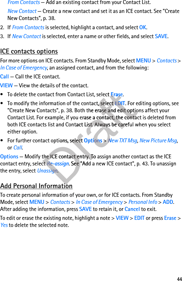 44From Contacts — Add an existing contact from your Contact List.New Contact — Create a new contact and set it as an ICE contact. See &quot;Create New Contacts&quot;, p. 38.2. If From Contacts is selected, highlight a contact, and select OK.3. If New Contact is selected, enter a name or other fields, and select SAVE.ICE contacts optionsFor more options on ICE contacts. From Standby Mode, select MENU &gt; Contacts &gt; In Case of Emergency, an assigned contact, and from the following:Call — Call the ICE contact.VIEW — View the details of the contact.• To delete the contact from Contact List, select Erase.• To modify the information of the contact, select EDIT. For editing options, see &quot;Create New Contacts&quot;, p. 38. Both the erase and edit options affect your Contact List. For example, if you erase a contact, the contact is deleted from both ICE contacts list and Contact List. Always be careful when you select either option.• For further contact options, select Options &gt; New TXT Msg, New Picture Msg, or Call.Options — Modify the ICE contact entry. To assign another contact as the ICE contact entry, select Re-assign. See &quot;Add a new ICE contact&quot;, p. 43. To unassign the entry, select Unassign.Add Personal InformationTo create personal information of your own, or for ICE contacts. From Standby Mode, select MENU &gt; Contacts &gt; In Case of Emergency &gt; Personal Info &gt; ADD. After adding the information, press SAVE to retain it, or Cancel to exit.To edit or erase the existing note, highlight a note &gt; VIEW &gt; EDIT or press Erase &gt; Yes to delete the selected note.Draft• To delete the contact from Contact List, select Draft• To delete the contact from Contact List, select EraseDraftErase• To modify the information of the contact, select Draft• To modify the information of the contact, select EDITDraftEDIT. For editing options, see Draft. For editing options, see &quot;Create New Contacts&quot;, p. 38. Both the erase and edit options affect your Draft&quot;Create New Contacts&quot;, p. 38. Both the erase and edit options affect your Contact List. For example, if you erase DraftContact List. For example, if you erase a contact, the contact is deleted from Drafta contact, the contact is deleted from both ICE contacts list and Contact List. Always be careful when you select Draftboth ICE contacts list and Contact List. Always be careful when you select • For further contact options, select Draft• For further contact options, select OptionsDraftOptions &gt; Draft &gt; New TXT MsgDraftNew TXT Msg — Modify the ICE contact entry. To assign another contact as the ICE Draft — Modify the ICE contact entry. To assign another contact as the ICE contact entry, select Draftcontact entry, select Re-assignDraftRe-assign. See &quot;Add a new ICE contact&quot;, p. 43. To unassign Draft. See &quot;Add a new ICE contact&quot;, p. 43. To unassign UnassignDraftUnassign.Draft.Add Personal InformationDraftAdd Personal Information